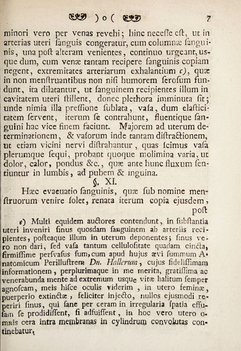 s minori vero per venas revehi; hinc neceftc eft, ut in arterias uteri (anguis congeratur, cum columna; (angui¬ nis, una poft alteram venientes, continuo urgeant,us¬ que dum, cum venas tantam recipere (anguinis copiam negent, extremitates arteriarum exhalantium c), quas in non menflruantibus non nifi humorem ferofum fun¬ dunt, ita dilatantur, ut (anguinem recipientes illum in cavitatem uteri llillent, donec plethora imminuta fit; unde nimia illa preffione fublata, va(a, dum elaftici- tatem fervent, iterum (e contrahunt, fluentique (an¬ guini hac vice finem faciunt. Majorem ad uterum de¬ terminationem, & vaforum inde tantam diftraftionem, ut etiam vicini nervi diftrahantur , quas (cimus vafit plerumque fequi, probant quoque molimina varia, ut dolor, calor, pondus &c., quae ante hunc fluxum fen- tiuntur in lumbis, ad pubem & inguina. . „ 5. xi. Haec evacuatio (anguinis, quse fub nomine men- ; firuorum venire (olet, renata iterum copia ejusdem, poft r 1 r) Multi equidem au&ores contendunt, in fr.bftantia uteri inveniri finus quosdam (anguinem ab arteriis reci¬ pientes, pofteaque illum in uterum deponentes5 finus ve¬ ro non dari, fed vafa tantum cellulofitate quadam cincta, firmiflime perfvafus fum,cum apud hujus aevi fummum A* Inatomicum Perilluftrem Dn. Ha Herum, cujus fideliffimam i informationem, perplurimaque in me merita, gratiflima ac venerabunda mente ad extremum usque vitae halitum femper agnofeam, meis hifce oculis viderim , in utero feminae, 1 puerperio extindtse , feliciter inje&o, nullos ejusmodi re- periri finus, qui fane per eeram in irregularia fpatia effu- fam fe prodidiffent, (i adfuiflent, in hoc vero utero o- mnis cera intra membranas in cylindrum convolutas con¬ tinebatur *