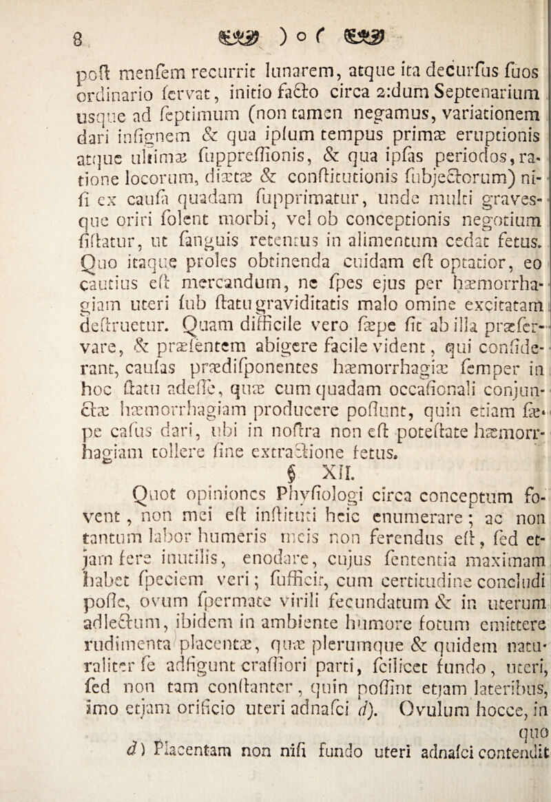 poft menfem recurrit lanarem, atque ita decurfus fuos ordinario fervat, initio facto circa 2:dum Septenarium usque ad feptimum (non tamen negamus, variationem dari infignem & qua iplum tempus primas eruptionis atque ultimae fuppreflionis, & qua ipfas periodos,ra¬ tione locorum, diaetae & conftitutionis fubjeflorum) ni¬ li ex caula quadam fupprimatur, unde multi graves- que oriri folent morbi, vel ob conceptionis negotium fiflatur, ut fanguis retentus in alimentum cedat fetus. Quo itaque proles obtinenda cuidam efl optatior, eo cautius efl mercandum, ne fpes ejus per haemorrha¬ giam uteri fub flatu graviditatis malo omine excitatam (iefiruetur. Quam difficile vero faepe fit ab ilia prstfer- vare, & prasfentem abigere facile vident, qui confide- rant, caufas prasdifponentes haemorrhagice femper in hoc flatu adede, quas cum quadam occafionali conjun¬ ctae haemorrhagiam producere poliunt, quin etiam fas* oe cafus dari, ubi in noflra non efl poteflate hsmorr- nagiam tollere fine extra Ilione fetus, § XII. Quot opiniones Phyfiologi circa conceptum fo¬ vent , non mei efl inflituti heie enumerare ; ac non tantum labor humeris meis non ferendus efl, fed et¬ iam fere inutilis, enodare, cujus fentenda maximam habet fpeciem veri; fufficir, cum certitudine concludi polle, ovum fpermate virili fecundatum & in uterum adleflum, ibidem in ambiente humore fotum emittere rudimenta placentae, quas plerumque & quidem natu¬ raliter fe adfigunt crafiiori parti, fcilicec fundo, uteri, fcd non tam conllantcr, quin poffint etiam lateribus, imo etjam orificio uteri adnafei d). Gvulum hocce, in 1 quo d) Placentam non nifi fundo uteri adnafei contendit