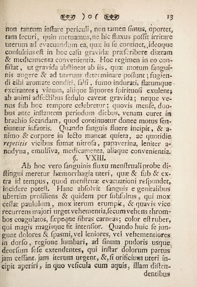 rroit tantum innare periculi , non tamen (imus, oportet, tam fecuri, quin metuamus,ne hic fluxus pofltt irritare merum ad evacuandum ea, crke in fe continet, Jdeoque confultiusef! in hoc calli gravidae praeferihere diaetam & medicamenta convenientia» Hoc regimen in eo con¬ fidat, ut gravida abftineat ab iis, quae motum (angui¬ nis augere & ad uterum determinare poflunt; fugien¬ di cibi aromate conditi, fafii, fumo indurati, flatumque- excitantes $ vinum, aliique liquores (pirituofl exulent* ab animi adfeSHbus feduio caveat gravida; neque ve¬ nus fub hoc tempore celebretur; quovis menfe, duo¬ bus ante inflantem periodum diebus, venam curet irt brachio (ecandam, quod continuetur donec motus (en- tiuntur infantis» Quando (anguis fluere incipit, & a« nimo <Sr corpore in lefto maneat quieta, ac quotidie repetitis vicibus (limat nitrofa, papaverina, leniter a- nodvna, emulflva, medicamenta, aliaque convenientia» f» VXI1I. Ab hoc vero (anguinis fluxu rnenflrualiprobe di- fitngni meretur temorrbagia uteri, quas & fub <Sr ex¬ tra id tempus, quod menflruae evacuationi refpondet, incidere potem Hanc abfolvit (anguis e genitalibus libertini proflliens & quidem per fuhJfukus, qui mox ceflat paululum , mox iterum crumpk, & quavis vice recurrens majori urget vehementia,fecum vehens throne bos coagulatos, fepeqne fibras carneas;, color eftruber, qui magis magisque fit intendor. Quando huic fe jun¬ gunt dolores & (pasrni, vel leniores, vei vcbemendores in dorfo, regione lumbari, ad finum pudoris usque deorfum (efe extendentes, qui inflar dolorum parcus jam ccfTantJam iterum urgent, &, (i orificium uteri in¬ cipit aperiri, in quo veficula cum aquis. illam di flen- dentibus