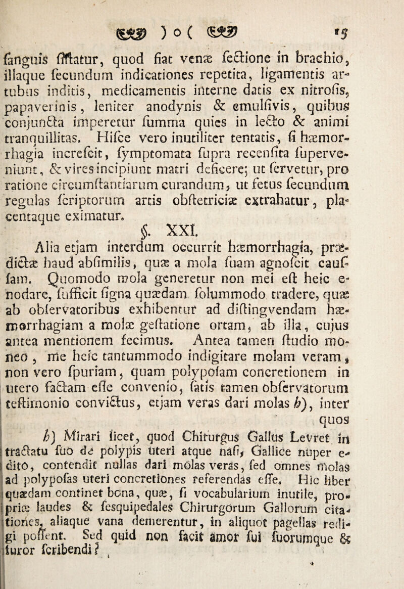 fanguis fifiatur, quod fiat venae fe&ione in brachio, iliaque fecundum indicationes repetita, ligamentis ar¬ tubus inditis, medicamentis interne datis ex nitrofis, papaverinis, leniter anodynis & emulfivis, quibus conjunffa imperetur fumma quies in le£to & animi tranquillitas. Hifce vero inutiliter tentatis, fi haemor- j * rhagia increfcit, fymptomata fupra recennca fu per ve¬ niunt , & vires incipiunt matri deficere; ut fervetur, pro ratione circumflandarum curandum, ut fetus fecundum regulas feriptorum artis obffetricix extrahatur, pla¬ centaque eximatur. §. XXI. AI ia etjam interdum occurrit htemorrhagia, prae- dicite haud abfimilis, quae a mola fuam agnofeit caufi fam. Quomodo mola generetur non mei eft heic e- nodare, fufficit figna quadam folummodo tradere, quae ab obfervatoribus exhibentur ad diftingvendam hae¬ morrhagiam a molae geftadone ortam, ab ilia, cujus antea mentionem fecimus. Antea tamen ftudio mo¬ neo , me heic tantummodo indigitare molam veram% non vero fpuriam, quam polypolam concretionem in utero faffam efie convenio, fatis tamen obfervatorum teftimonio convictus, etjam veras dari molas b), inter quos h) Mirari licet, quod Chirurgus Gallus Levret in tradlatu fuo de polypis Uteri atque nafi* Gallice nuper e- tdito, contendit nullas dari mOlas veras, fed omnes molas [ad polypofas uteri concretiones referendas efie. Hic liber i quaedam continet bona, quee, fi vocabularium inutile, pro* ipries laudes & fesquipedales Chirurgorum Gallorum cita* tiofies, aliaque vana demerentur, in aliquot pagellas redi¬ gi pomnt. Sed quid non facit amor fui fuorumque & iuror feribendi z .