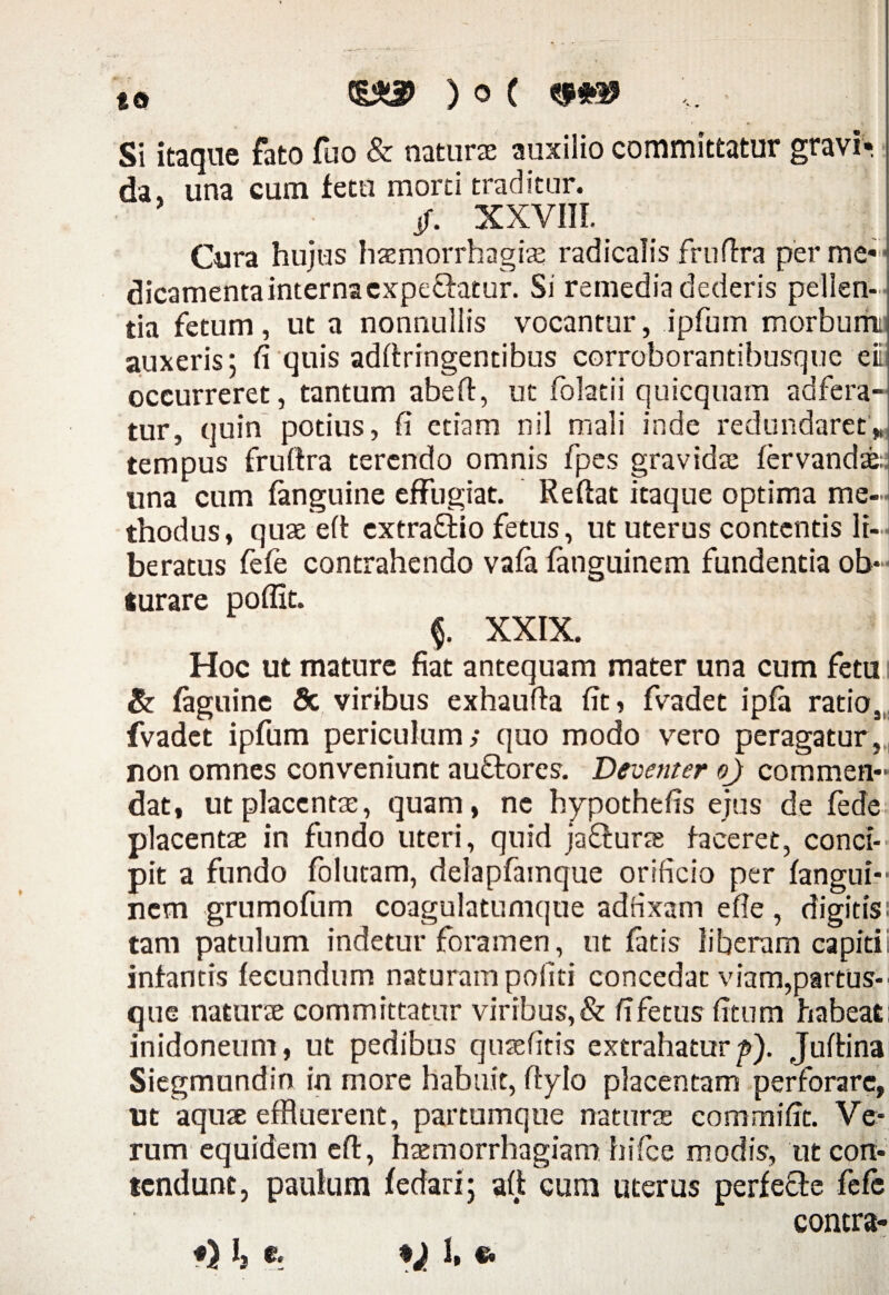 - »•' (g*3> ) o ( Si itaque fato fuo & naturae auxilio committatur gravi¬ da, una cum fetu morti traditur. /. XXVIII. Cura hujus haemorrhagiae radicalis fruflra per me*1 dicamentainternacxpe&atur. Si remedia dederis pellen¬ tia fetum, ut a nonnuliis vocantur, ipfum morbum: auxeris; fi quis adflringentibus corroborantibusque eii occurreret, tantum abefl, ut folatii quicquam adfera- tur, quin potius, fi etiam nil mali inde redundaret* tempus fruflra terendo omnis fpes gravida; fervandse una cum fanguine effugiat. Reflat itaque optima me¬ thodus, quae efl cxtraflio fetus, ut uterus contentis li¬ beratus fefe contrahendo vafa fanguinem fundentia ob¬ turare poflit. XXIX. Hoc ut mature fiat antequam mater una cnm fetu & faguine 5c viribus exhaufla fit, fvadet ipfa ratio, fvadet ipfum periculum; quo modo vero peragatur, non omnes conveniunt auftores. Devetiter o) commen¬ dat, ut placentae, quam, ne hypothefis ejus de fede placentae in fundo uteri, quid jaflurae faceret, conci¬ pit a fundo folutam, delapfamque orificio per fangui¬ nem grumofum coagulatumque adfixam efle , digitis: tam patulum indetur foramen, ut fatis liberam capiti infantis fecundum naturam pofiti concedat viam,partus- que naturae committatur viribus, & fifetus fitum habeat i inidoneum, ut pedibus qusefitis extrahaturp). Juftina Siegmundin in more habuit, flylo placentam perforare, ut aquae effluerent, partumque naturae commific. Ve¬ rum equidem efl, haemorrhagiam hifiee modis, ut con¬ tendunt, paulum f edar i; afl cum uterus perfecle fefe contra¬ it Ij e. I, *