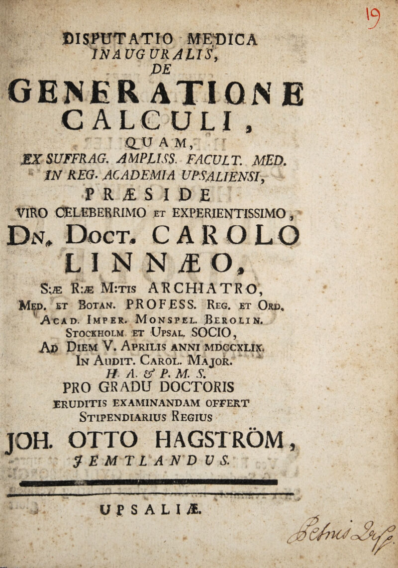 DISPUTATIO MEDICA INAUG UR/tUSy DE CALGOLI , iQ_ U A M , MXSUFFRAG. AMPLUS. FACULT. MED. IN REG. ACADEMIA UPSALIENSI, P R & S J 0 £ VIRO CELEBERRIMO et experientissimo , Da, Doct. CARQLO L I N N M O, S;iE M:tis ARCHIATRO, Med. et Botan. PROFESS. Reg. et Qrd, Acad. Imper. Monspel. Berolin. Stockholm et Upsal. SOCIO, Aj> Diem V. Aprilis anni mdccxlix. In Audit. Carol. Major. H A. P. M. S. PRO GRADU DOCTORIS ERUDITIS EXAMINANDAM OFFERT Stipendiarius Regius JOH. OTTO HAGSTROM , 2EMTLAND V S. '5 U P S A L I M.