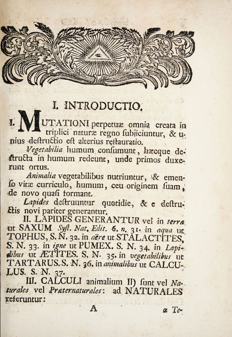 I. l INTRODUCTIO, UTATIONI perpetuse omnia creata in triplici natura; regno fubjiciuntur, & u- nius deftrufitio eft alterius relfauratio. Vegetabilia humum confumunt, ha;eque de* ifru&a in humum redeunt, unde primos duxe¬ runt ortus. Animalia vegetabilibus nutriuntur, '& emen* Cq vita; curriculo, humum, ceu originem luam 1 de novo quafi formant. Lapides deftruuntur quotidie, & e deftru.' £tis novi pariter generantur. II. LAPIDES GENERANTUR vel in terna Ut SAXUM Syfl. Nart Edit. 6. n, 31. in anna ut TOPHUS,.S.N. 32. in aere ut STAL ACTITES, S. N, 33. in igne ut PUMEX. S. N. 34. in Lapi¬ dibus ut jETITES. S. N. 35* in vegetabilibus ut TARTARUS. S. N. 36. in animalibus ut CALCU¬ LUS. S. N. 3,7. III. CALCULI animalium II) funt vel Na¬ turales vel Erxternaturales: ad NATURALES referuntur: *— « . . a Te- -d A