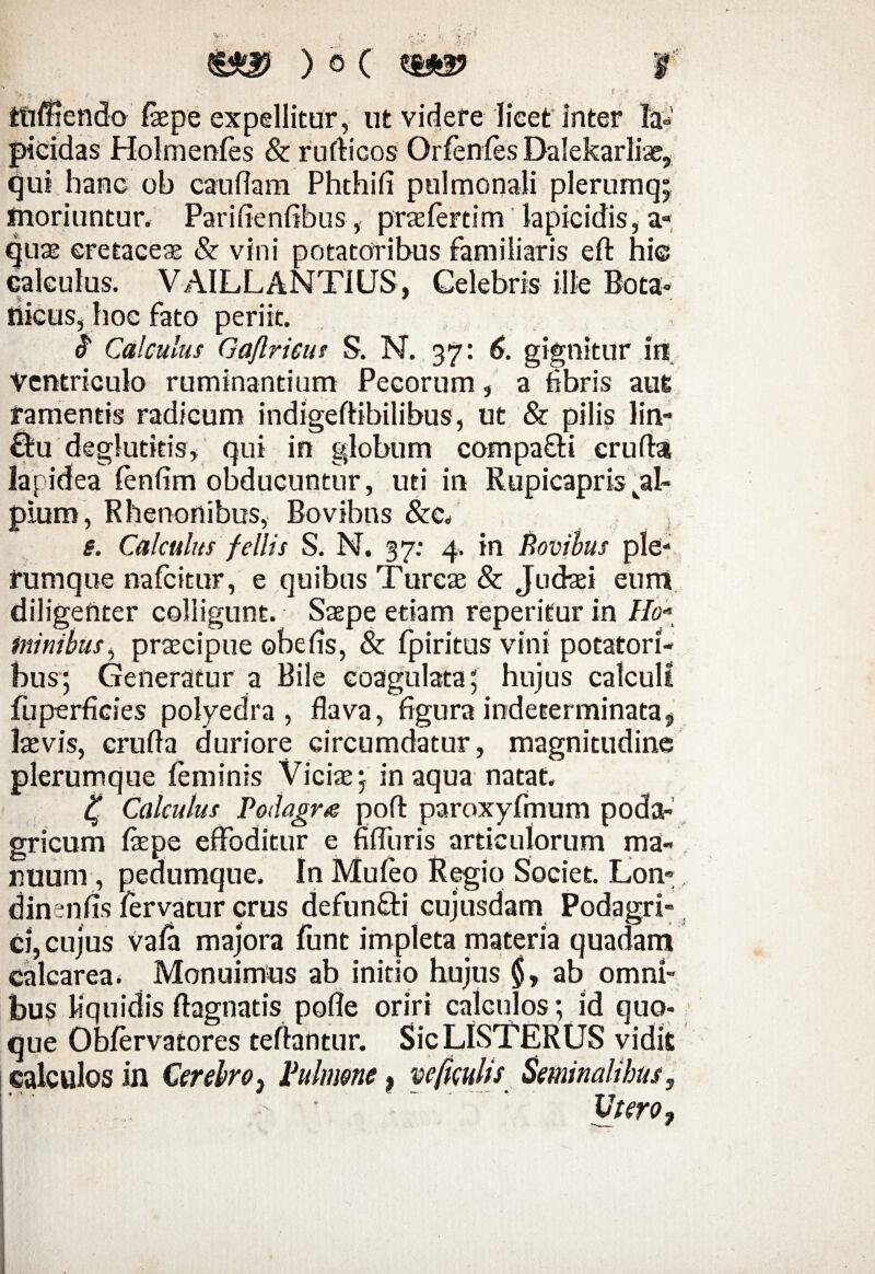 £j*a? ) o ( (up f t'v.' ' v! > ► $■*'*' ttiffiendo faepe expellitur, ut videre licet inter la¬ picidas Holmenfes & rufticos Qrfenfes Dalekarlte, qui hanc ob caudam Phthifi pulmonali plerumq; fnoriuntur. Parifienfibus, praefertim lapicidis, a- quas cretacea & vini potatoribus familiaris eft hie calculus. VAILLANTIUS, Celebris ille Bota- tiicus, hoc fato periit. Calculus Gaflrieu! S. N. 37: 6. gignitur in Ventriculo ruminantium Pecorum, a fibris aut ramentis radicum indigeftibilibus, ut & pilis lin- ffrideglutkis, qui in globum compafH cruda lapidea fenfim obducuntur, uti in Rupicapris val~ plum, Rhenonibus, Bovibns &C, e. Calculus fcllis S. N. 37: 4. in Bovibus ple¬ rumque nafeitur, e quibus Tureas & Judaei eurri diligenter colligunt. Saepe etiam reperifur in //0- minibus, praecipue ohe fis, & fpiritus vini potatori¬ bus; Generatur a Bile coagulata; hujus calculi fuperficies poiyedra , flava, figura indeterminata, laevis, erufta duriore circumdatur, magnitudine plerumque feminis Victe; inaqua natat. 4* Calculus Podagra pofl: paroxyfmum poda¬ gricum tepe effoditur e fifluris articulorum ma¬ nuum, pedumque. In Mufeo Regio Societ. Lon-, dinenfis fervatur crus defun&i cujusdam Podagri¬ ci, cujus vafa majora funt impleta materia quadam calcarea. Monuimus ab initio hujus ab omni¬ bus liquidis ftagnatis pofle oriri calculos; id quo¬ que Obfervatores teflantur. SicLISTERUS vidit calculos in Cerebroy Pulmone t ve ficulis Seminalibus, Utero,