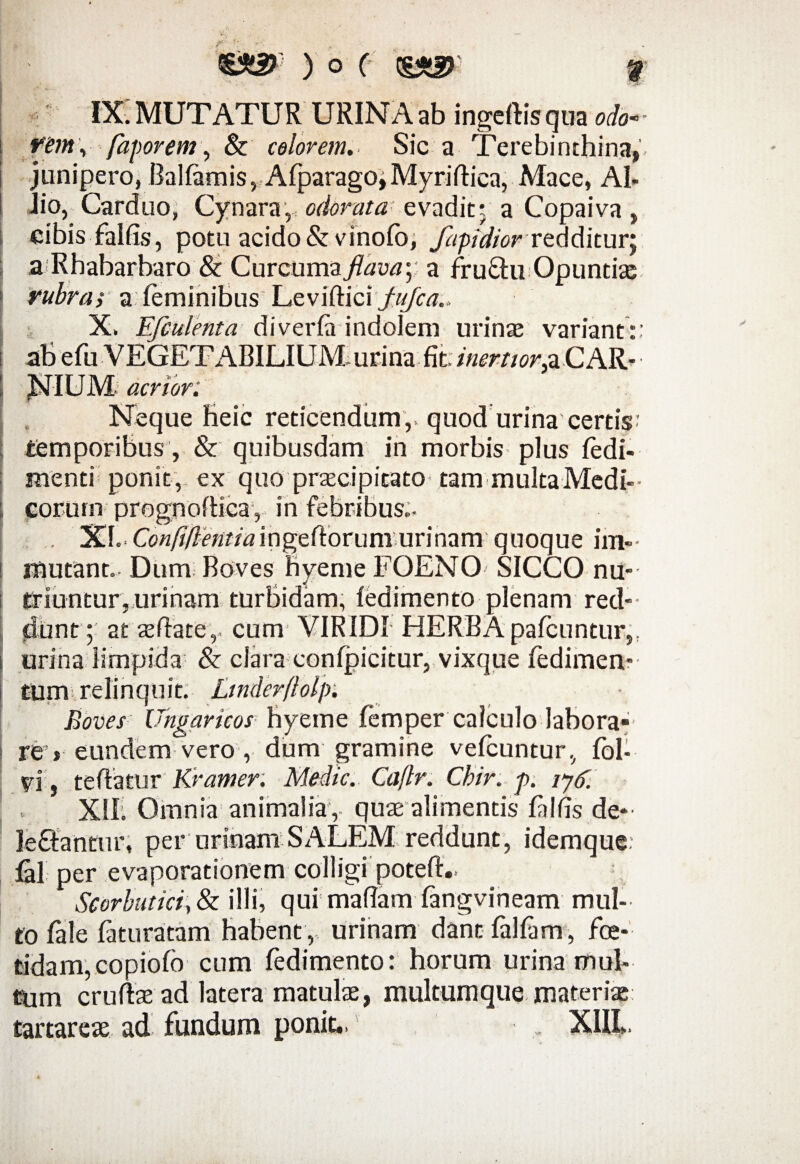 IX. MUTATUR URINA ab ingeftisqua odo- rem\ faporem, & colorem. Sic a Terebinthina, junipero, Ballamis, Afparago,Myriflica, Mace, Al¬ lio, Carduo, Cynara, odorata: evadit- a Copaiva, cibis falfis, potu acido&vinofo, fapidior redditur; aRhabarbaro & Gmcum&jlava) a fru£hi Opuntias rubras a feminibus Leviftici jfa/az.. X. Efculenta diverfa indolem urinas variant:: aB efu VEGETABILIUM urina fit. inertior.a CAR- HLTTT TU /T * i acrior Neque heic reticendum,, quod urina certis: temporibus, & quibusdam in morbis plus fedi- menti poni t , ex quo praecipitato tam multa Medi-- eorum prognoflica, in febribus.. . XI.. Confiflentiaingeftorum urinam quoque im¬ mutant. Dum Boves nyeme FOENO SICCO nu¬ triuntur, urinam turbidam, ledimento plenam red¬ dunt ; atasflate,. cum VIRIDI HERBApafcuntur,: urina limpida & clara conlpicitur, vixque fedimen- tum relinquit. Ltnderflolp; Boves Ungaricos hyeme femper calculo labora* re , eundem vero , dum gramine vefcuntur, fol- vi, te flatur Kramer. Medie. Caflr. Ckir. p. iyd. . XII. Omnia animalia , quae alimentis filfis de- le£fantur, per urinam SALEM reddunt, idemque: Gl per evaporationem colligi potefl.. Scorbutici, & illi, qui maftam langvineam mul¬ to Tale fatura tam habent, urinam dant falfam, foe¬ tidam, copiofo cum fedimento: horum urina mul¬ tum cruflas ad latera matulae, multumque materiae: tartareae ad fundum ponit., , X1IL.