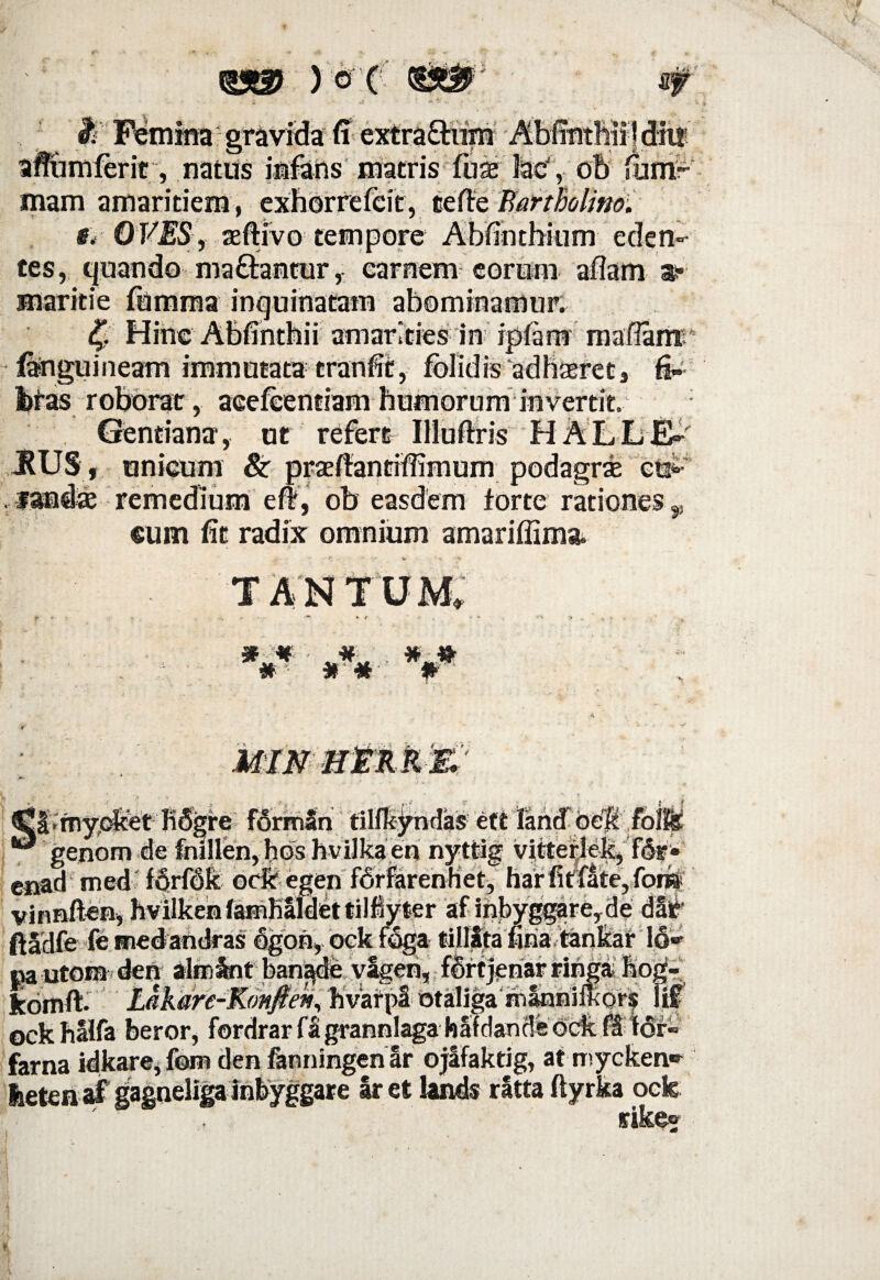 Zf &Feltnina gravidafi extra£him AbfintMifdii!' affiimlerit, natus infans matris fuae fecJ, ob lunir mam amaritiem , exhorrefeit, tefte Bartholino. g, OVES;, aeftivo tempore Abfihthium eden¬ tes, quando ma&antur, carnem eorum aliam a- maritie fomma inquinatam abominamur. 4> Hinc Abfinthii amarities in iptamr mafiamr fanguineam immutata tranfit, folidis adhasret, fi-- bteis roborat, aceleentiam humorum invertit. Gentiana, ut refert Iliufhis HAE.LE' JRUS , unicum & praefiantiffimum podagrse e#- , fandas remedium e#, ob easdem torte rationes p cum fit radix omnium amariffima. • - - * .• * -,*• v •' » TANTUM. 'Jg£ MIN HERK& Cl*rny,oket KSgre forman tilfkyndas ett land 'oe% fofe *®! gejiom de folllen,bds hvi]kaen nyttig vlttertelt, f&w cjaad med fdrfdfc ocfcegen fbrfarenhet, harfitfate,forii vinnften, hvilkenfamKaidettilMyter af inbyggareyde dat’ ftadfe fe medandras dgon, ock f&ga tillita finia tankat 16» % < Jj •' « • * ■*!#’ • ]_ -J' » 'i OCK flSlia DGFUr? lUl Uldl i a aiiiJia^a nauiduu^uva ia Parna idkare,fom den fanningen ar ojafaktig, at mycken* iietenaf gagneligainbyggare iret lands ratta ftyrka oek ' , rikec