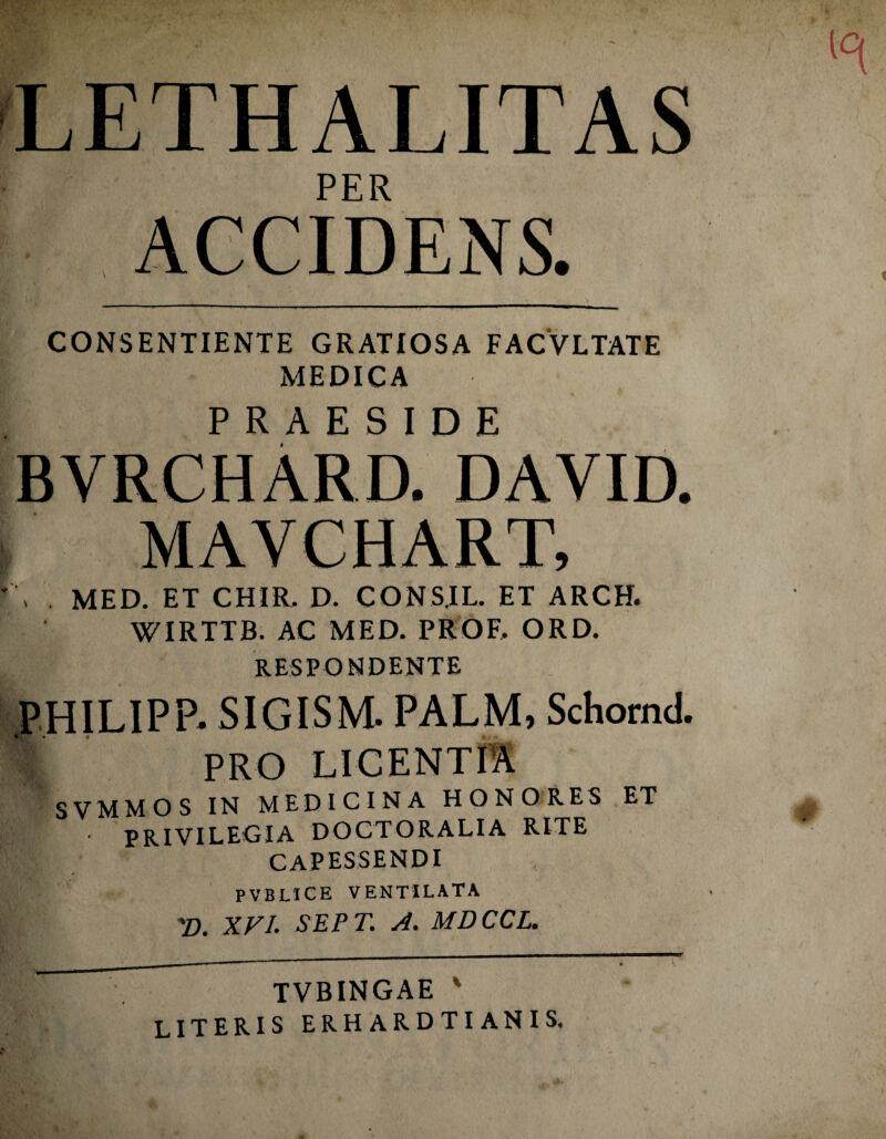 LETHALITAS PER ’ ACCIDENS. , , .'.'V J' ., •. , £ 1 ' ■ • ' . ,, • •. \ CONSENTIENTE GRATIOSA FACVLTATE MEDICA PRAESIDE BYRCHARD. DAYID. MAVCHART, . MED. ET CHIR. D. CONS.IL. ET ARCH. WIRTTB. AC MED. PROF, ORD. RESPONDENTE PHILIPP- SIGISM. PALM, Schornd. % pro LICENTIA SVMMOS IN MEDICINA HONORES ET PRIVILEGIA DOCTORALIA RITE CAPESSENDI PVBUCE VENTILATA 'D. XVI. SEPT. A. MDCCL. TVBINGAE ' literis erhardtianis. V