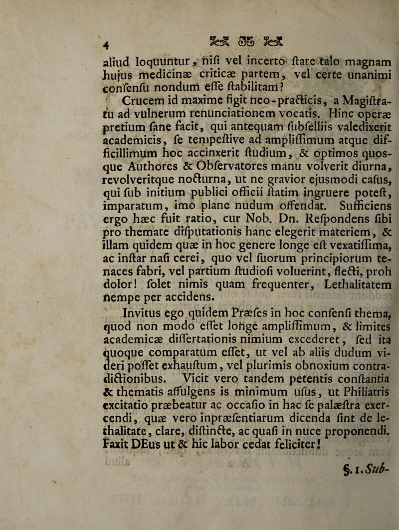 aliud loquuntur, hifi vel incerto; flare talo magnam hujus medicinae criticae partem, vel certe unanimi confenfu nondum effe ftabilitam ? Crucem id maxime figit neo-pra&icis, a Magiftra- tu ad vulnerum renunciationem vocatis. Hinc operae pretium fane facit, qui antequam fubfelliis valedixerit academicis, fe tempeftive ad ampliffimum atque dif¬ ficillimum hoc accinxerit ftudium, & optimos quos¬ que Authores & Obfervatores manu volverit diurna, revolveritque no&urna, ut ne gravior ejusmodi cafus, qui fub initium publici officii flarim ingruere poteft, imparatum, imo plane nudum offendat. Sufficiens ergo haec fuit ratio, cur Nob. Dn. Relpondens fibi pro themate difputationis hanc elegerit materiem, & illam quidem quae in hoc genere longe eft vexatiffima, acinftar nafi cerei, quo vel fuorum principiorum te¬ naces fabri, vel partium ftudiofi voluerint, flefti, proh dolor! folet nimis quam frequenter, Lethalitatem nempe per accidens. Invitus ego quidem Praefes in hoc confenfi thema, quod non modo effet lohge ampliffimum, & limites academicae differtationis nimium excederet, fed ita quoque comparatum effet, ut vel ab aliis dudum vi¬ deri poffet exhauftum, vel plurimis obnoxium contra- diftionibus. Vicit vero tandem petentis conflantia & thematis affulgens is minimum ufus, ut Philiatris excitatio praebeatur ac occafio in hac fe palaeftra exer¬ cendi, quae vero inpraefenriarum dicenda fint de le- thalitate, clare, diftinfte, acquafi in nuce proponendi. Faxit DEus ut & hic labor cedat feliciter 1 §. uSub-