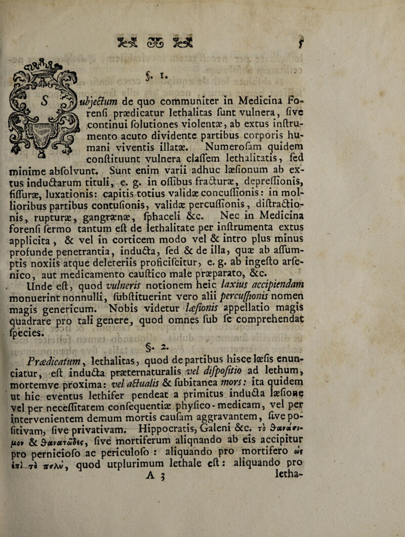 JHt 3$ $• Iubjeclum de quo communiter in Medicina Fo¬ renti praedicatur lethalitas funt vulnera, five continui folutiones violentae, ab extus inftru- mento acuto dividente partibus corporis hu¬ mani viventis illatae. Numerofam quidem conftituunt vulnera claflem lethalitatis, fed minime abfolvunt. Sunt enim varii adhuc laefionum ab ex¬ tus indudarum tituli, e. g. in offibus fradurse, depreftlonis, fiflurae, luxationis: capitis totius valida: concuffionis: in mol¬ lioribus partibus contufionis, validae percufllonis , diftradjo- nis, rupturae, gangraenae, fphaceli &c. Nec in Medicina Forenti fermo tantum eft de lethalitate per inftrumenta extus applicita , & vel in corticem modo vel & intro plus minus profunde penetrantia, induda, fed & de illa, quas ab aflum- ptis noxiis atque deleteriis proficifcitur, e. g. ab ingefto arfe- nico, aut medicamento cauftico male praeparato, &c. Unde eft, quod vulneris notionem heic laxius accipiendam monuerint nonnulli, ftibftituerint vero alii percufftonis nomen magis genericum. Nobis videtur lafionis appellatio magis quadrare pro tali genere, quod omnes fub fe comprehendat Fpecies. §• 2, Praedicatum, lethalitas, quod de partibus hisce Icetis enun- ciatur, eft induda praeternaturalis vel difpojitio ad lethum, mortemve proxima: vel a&ualis & fubitanea mors: ita quidem ut hic eventus lethifer pendeat a primitus induda laefione vel per neceftitatem confequentiae phyfico-medicam, vel per intervenientem demum mortis caufam aggravantem ,^ flvepo- fitivam, five privativam. Hippocratis, Galeni &c, to barcln» pov dc B-avccfive mortiferum aliqnando ab eis accipitur pro perniciofo ac periculofo : aliquando pro mortifero ws ijrLiro ^<rAv, quod utplurimum lethale eft : aliquando pro A 3 letha-