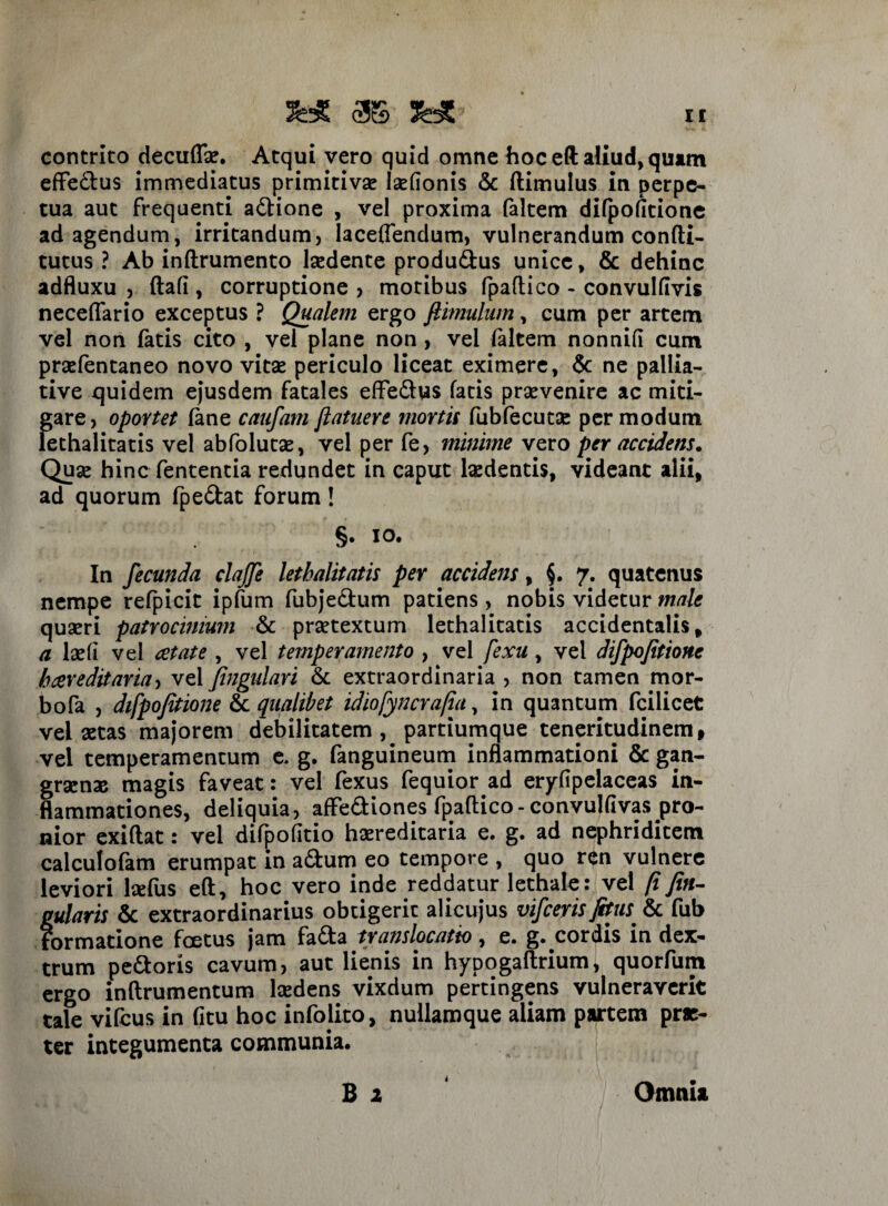 3W as && contrito decuflse. Atqui vero quid omne hoc eft aliud, quam effedtus immediatus primitiva? laefionis <5c ftimulus in perpe¬ tua aut frequenti a&ione , vel proxima faltem difpofitione ad agendum, irritandum, laceflendum, vulnerandum confti- tutus ? Ab inftrumento lsedente produ&us unice, & dehinc adfluxu ,. ftafi , corruptione , motibus fpaftico - convulfivis neceffario exceptus ? Qualem ergo ftimulum, cum per artem vel non fatis cito , vel plane non, vel faltem nonnifi cum praefentaneo novo vitae periculo liceat eximere, & ne pallia- tive quidem ejusdem fatales effe&us fatis praevenire ac miti¬ gare , oportet fane caufam /latuere mortis fubfecutae per modum lethalitatis vel abfolutae, vel per fe, minime vero per accidens. Quae hinc fententia redundet in caput laedentis, videant alii, ad quorum fpe&at forum! §• i°* In fecunda clajfe letbalitatis per accidens, $. 7. quatenus nempe refpicit ipfum fubje&um patiens , nobis videtur male quaeri patrocinium & praetextum lethalitatis accidentalis, a laefi vel cetate , vel temperamento , vel fexu, vel difpofitione bcereditaria, vel fingulari & extraordinaria , non tamen mor- bofa , difpofitione & qualibet idiofyncrafia, in quantum fciiicet vel aetas majorem debilitatem, partiumque teneritudinem, vel temperamentum e. g. fanguineum inflammationi & gan¬ graenae magis faveat: vel fexus fequior ad eryfipelaceas in¬ flammationes, deliquia, afFedliones fpaftico-convulfivas pro¬ nior exiftat: vel difpofitio hereditaria e. g, ad nephriditem calculofam erumpat in adfcum eo tempore , quo ren vulnere leviori hefus eft, hoc vero inde reddatur lethale: vel (i fin- gularis & extraordinarius obtigerit alicujus vifceris fitus^ & fub Formatione foetus jam fa&a translocatio, e. g. cordis in dex¬ trum pedoris cavum, aut lienis in hypogaftrium, quorfum ergo inftrumentum laedens vixdum pertingens vulneraverit tale vifcus in (itu hoc infolito, nullamque aliam partem prae¬ ter integumenta communia. B 1 Omnia