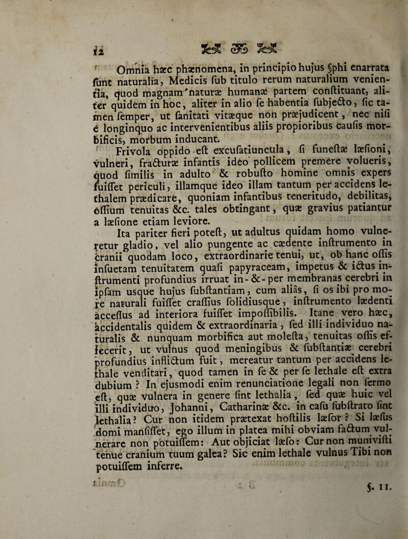 Omnia h«c phsenomena, in principio hujus §phi enarrata funt naturalia, Medicis fub titulo rerum naturalium venien¬ tia, quod magnam'naturas humanas partem conftituant, ali¬ fer quidem in hoc, aliter in alio fe habentia fubje&o, fic ta¬ men femper, ut fanitati vitasque non praejudicent, nec nili e longinquo ac intervenientibus aliis propioribus caufis mor- feificis, morbum inducant. Frivola oppido eft excufatiuncula, fi funeftas laefioni, vulneri, fra&urse infantis ideo pollicem premere volueris, quod fimilis in adulto & robufto homine omnis expers fuiflet periculi, illamque ideo illam tantum per accidens le- thaiem praedicare, quoniam infantibus teneritudo, debilitas, bflium tenuitas tales obtingant, quas gravius patiantur a laefione etiam leviore. Ita pariter fieri poteft, ut adultus quidam homo vulne¬ retur gladio, vel alio pungente ac caedente inftrumento in jbranii quodam loco, extraordinarie tenui, ut, ob haiic offis infuetam tenuitatem quafi papyraceam, impetus & i£fcus in- ftrumenti profundius irruat in-&-per membranas cerebri in ipfam usque hujus fubftantiam, cum alias, fi os ibi pro mo- fe naturali fuiflet craflius folidiusque, inftrumento laedenti acceflus ad interiora fuiflet impofhbilis. Itane vero hasc, accidentalis quidem & extraordinaria , fed illi individuo na¬ turalis & nunquam morbifica aut molefta, tenuitas oflis ef¬ fecerit, ut vulnus quod meningibus & fubftantias. cerebri profundius infli&um fuit, mereatur tantum per accidens le- thale venditari, quod tamen in fe & per fe lethale eft extra dubium ? In ejusmodi enim renunciatione legali non fermo eft, quse vulnera in genere fint lethalia, fed quas huic vel illi individuo, Johanni, Catharinas &c. in cafu fubftrato fint lethalia ? Cur non itidem prsetexat hoftilis lasfor ? Si lasfus domi manfiflet, ego illum in platea mihi obviam fa&um vul¬ nerare non potuiflem: Aut objiciat lasfo: Cur non munivifti teniie cranium tuum galea? Sic enim lethale vulnus Tibi non potuiflem inferre.