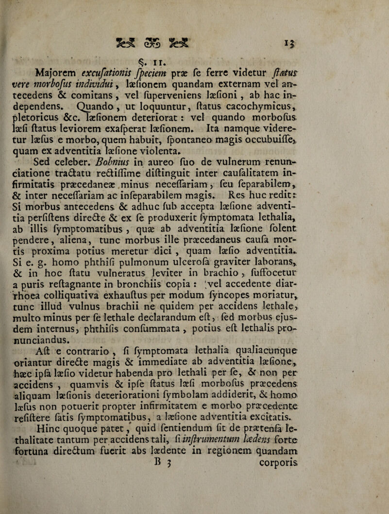 II S* 3$ §. ir. Majorem excubationis fpeciem pro fe ferre videtur flatus; vere movbofus individui, lsefioncm quandam externam vel an¬ tecedens & comitans ,, vel fuperveniens lofioni, ab hac in- dependens* Quando , ut loquuntur, Ratus cacochymicus, pletoricus &c. lsefionem deteriorat; vel quando morbofus lsefi Ratus leviorem exafperat Redonem. Ita namque videre¬ tur lsefus e morbo, quem habuit, fpontaneo magis occubuiRe» quam ex adventitia lofione violenta* Sed celeber. Bobnius in aureo fuo de vulnerum renum- ciatione tranatu reftiflime difiinguit inter caufalitatem in¬ firmitatis prsecedanex minus neceflariam, feu feparabilem, & inter neceffariam ac infeparabilem magis.. Res huc redit:. Si morbus antecedens & adhuc fub accepta lofione adventi¬ tia perfidens dire£te & ex fe produxerit fymptomata lethalia, ab illis fymptomatibus , quo ab adventitia lofione folent pendere, aliena, tunc morbus ille prcecedaneus caufa mor¬ tis proxima potius meretur dici , quam lofio adventitia.. Si e. g. homo phthifi pulmonum ulcerofa graviter laborans, & in hoc Ratu vulneratus leviter in brachio , fuffocetur a puris reRagnante in bronchiis copia : 'vel accedente diar¬ rhoea colfiquativa exhauRus per modum fyncopes moriatur, tunc illud vulnus brachii ne quidem per accidens lethale, multo minus per fe lethale declarandum eR, fed morbus ejus¬ dem internus > phthifis confummata , potius eR lethalis pro- nunciandus. Alt e contrario , fi fymptomata lethalia qualiacunque oriantur dire&e magis & immediate ab adventitia lofione, hoc ipfa lofio videtur habenda pro lethali per fe, & non per accidens , quamvis & ipfe Ratus lofi morbofus procedens aliquam laefionis deteriorationi fymbolam addiderit, & homo hefus non potuerit propter infirmitatem e morbo procedente refiRere fatis fymptomatibus, a lofione adventitia excitatis. Hinc quoque patet quid fentiendum fit de protenfa le- thalitate tantum per accidens tali, fi inftrumentum Iczdens forte fortuna dire&um fuerit abs laedente in regionem quandam
