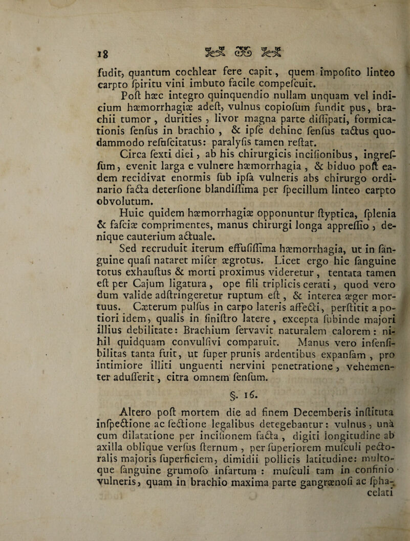 fudit, quantum cochlear fere capit, quem impolito linteo carpto fpiritu vini imbuto facile compefcuit. Poft hxc integro quinquendio nullam unquam vel indi¬ cium htemorrhagite adeft, vulnus copiofum fundit pus, bra¬ chii tumor , durities , livor magna parte diftipati, formica¬ tionis fenfus in brachio , & ipfe dehinc fenfus ta&us quo¬ dammodo refufcitatus: paralyfis tamen reftat. Circa fexti diei, ab his chirurgicis incifionibus, ingreP /um, evenit larga e vulnere haemorrhagia , & biduo poft ea¬ dem recidivat enormis fub ipfa vulneris abs chirurgo ordi¬ nario fadta deterfione blandiflima per fpecillum linteo carpto obvolutum. Huic quidem ha^morrhagite opponuntur ftyptica, fplenia & fafcise comprimentes, manus chirurgi longa appreffio , de¬ nique cauterium aduale. Sed recruduit iterum effufifftma haemorrhagia, ut in fan- guine quali nataret mifer aegrotus. Licet ergo hic fanguine totus exhauftus & morti proximus videretur , tentata tamen eft per Cajum ligatura, ope fili triplicis cerati, quod vero dum valide adftringeretur ruptum eft , & interea aeger mor¬ tuus. Cxterum pulfus in carpo lateris afFedi, perftitit a po- tioriidem, qualis in flniftro latere, excepta fubinde majori illius debilitate: Brachium fervavit naturalem calorem: ni¬ hil quidquam convulfivi comparuit. Manus vero infenfi- bilitas tanta fuit, ut fuper prunis ardentibus expanfam , pro intimiore illiti unguenti nervini penetratione , vehemen¬ ter adufterit, citra omnem fenfum. §. 16. Altero poft mortem die ad finem Decemberis inftituta infpedione ac fedione legalibus detegebantur: vulnus, una cum dilatatione per incilionem fada , digiti longitudine ab axilla oblique verfus fternum , per fuperiorem mufculi pedo- ralis majoris fuperficiem, dimidii pollicis latitudine: multo- que fanguine grumofo infartum : mufculi tam in confinio vulneris, quam in brachio maxima parte gangramofi ac fpha-k celati