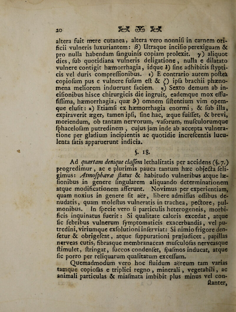 *o altera fuit mere cutanea, altera vero nonnid in carnem ori¬ ficii vulneris luxuriantem: /3) Utraque incido perexiguam & pro nulla habendam fanguinis copiam prolexit. y) aliquot dies, fub quotidiana vulneris deligatione, nulla e dilatato vulnere contigit haemorrhagia, idque 5) dne adhibitis ftypti- cis vel duris compreffionibus. «) E contrario autem poftea copiofum pus e vulnere fufum eft & Q ipfa brachii phaeno¬ mena meliorem induerunt faciem. >j) Sexto demum ab in- eidonibus hisce chirurgicis die ingruit, eademque mox effu- fiflima, haemorrhagia, quae 9-) omnem dftentium vim opem¬ que eludt: x) Etiamd ex haemorrhagia enormi, & fub illa, expiraverit aeger, tamen ipd, dne hac, aeque fuiflet, & brevi, moriendum, ob tantam nervorum, vaforum, mufculorumque fphacelofam putredinem , cujus jam inde ab accepta vulnera¬ tione per gladium incipientis ac quotidie increfcentis lucu¬ lenta fatis apparuerunt indicia. 5. i8. Ad quartam denique clajjem lethalitatis per accidens (§.7.) progredimur , ac e plurimis pauca tantum haec objedta feli- gimus: Atmofpb ceree flatus & habitudo vulneribus atque lae- donibus in genere Angularem aliquando determinationem atque modidcationem afferunt. Novimus per experientiam, quam noxius in genere dt aer, libere admiflus oflibus de¬ nudatis, quam moleftus vulneratis in trachea, pedtore, pul¬ monibus. In fp e cie vero d particulis heterogeneis, morbi- ficis inquinatus fuerit: Si qualitate caloris excedat, atque dc febribus vulnerum fymptomaticis exacerbandis, vel pu¬ tredini, viriumque exfolutioniinferviat: Si nimio frigore den- fetur & obrigefcat, atque fuppurationi praejudicet, papillas nerveas cutis, dbrasque membranaceas mufculofas nerveasque ftimulet, flringat, fuccos condenfet, fpafmos inducat, atque dc porro per reliquarum qualitatum exceffum. Quemadmodum vero hoc fluidum aereum tam varias tamque copiofas e triplici regno , minerali, vegetabili, ac animali particulas & miafmata imbibit plus minus vel con- ftanter,
