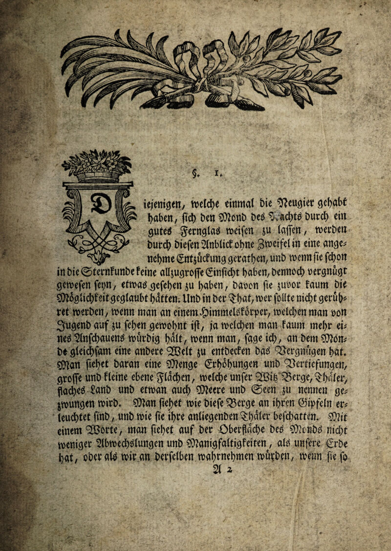 - <- • . a&fö- t gen, welche einmal bie Neugier gehabt haben, fich ben SMonb Des ftachte Durch eilt gutee ^ernglae weifen ju (affen, werben Durch biefen Stnbticf ohne 3VDC*fc( *n e>nc ange* nehme ©ttsuef ung geraden, unb wenn fte fchon in bie ©ternfunbe feine atfjugroffe (ginftcht haben, Dennoch oergnugt gewefen fct>n, etwa« gefehen ju haben, baoon fte juöor faum bie ^glicht'eit geglaubt hatten. Unb in Der Qrhat, wer foüte nicht geruh* ret werben, wenn man an einem «fjimmeieforper, welchen man oon fyugenb auf $u fehen gewohnt ift, ja welchen man faunt mehr ei* nee 2lnfchauene würbig halt, wenn man, fage ich, an Dem $?on* De gleichfam eine anbere <2Bclt ju entbeefen bae Vergnügen hat. sOlan flehet Daran eine $?cnge ©Übungen unb Vertiefungen, groffe unb fleine ebene flachen, welche unfer 2Bi|ISerge,^hiiler, flachet £anb unb etwan auch SOfeere unb ©een ju nennen ge* jwungen wirb. SOfan ftehet wie biefe Q3erge an ihren ©i'rfeln er* leuchtet finb, unb wie fte ihre anliegenben ^häler befchatten. Sßiit einem ^JBorte, man ftehet auf ber Oberfläche Des sfftembe nicht weniger 2lbwcchelungen unb Sfftanigfaltigfeiten, als unfere €rbe hat, oberal^ wir an berfelben wahtnehmen wu?ben, wenn fte fo 21 2 '/TZ\