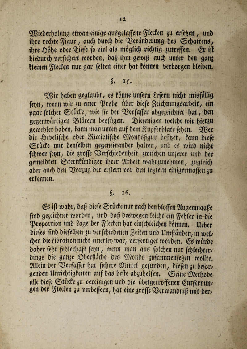 11 <i2Bieberholung ettvan einige autfgclalfene ^lecfen ju erfeßen, un£> ihre rechte $igur, auch burd) bie Sßerdnberung bee ©chattenö, ihre ipol)e ober $iefe fo »iel als möglich richtig jutreffen. €t i|f f>ieburdt> »erftchert tvorben, ba§ if>m gewiß auch unter ben gans {(einen Slecfen nur gar feiten einer hat fönnen »erborgen bleiben, §. if. ®ir haben geglaubt, eö forme unfern Jefern nicht mißfällig fep, trenn wir ;u einer Probe über biefe geichnungOarbeif, ein paarfoldjer ©tücfe, wie fit ber QSerfaffer abgejeidmet bat, ben gegenwärtigen Klatern betrügen. ^Diejenigen welche wir hierzu geweblet haben, f ann man unten auf bem .ftupferblate fehen. ‘213er bie #e»elifd)e ober 0iicciolifd>e SOJonbofigur befiijet, fann biefe ©tücfe mit benfelben gegenetnanber halten, unb etf wirb nicht fchwerfep, bie groffc QSerfchiebenheit jwifd;en unserer unb ber gemelbten ©ternfünbiger ihrer Slrbeit wahrjunehmen, jugleich aber auch ben SSorsug ber eifern »or ben ledern einigermaßen ju erf ernten. ' ' f; |i §. iä, & ift wahr, baß biefe ©tücfe nur nach ben bloßen Slugenmaaße ftnb gejeict>nef worben, unb baß beewegen leicht ein fehler in bie Proportion unb Jage ber $!ecfen hat einfchleichen fönnen. Ueber biefeo ftnb biefelben ju »erfchiebenen Beiten unb Umßanben, in wtU <hen bie Jibration nicht einerlei) war, »erfertiget worben. €0 würbe baher fehr fehlerhaft fern, wenn man auö foldjen nur fchlechfer# bingö bie ganje Oberfläche bed 9)?onbs jufammenfeffn wollte, Slllcin ber Sßerfaßer hat ftchcre ©littet gefunben, biefen ju befor# genben Unrichtigfeiten auf bad befte abjuhelfen. ©eine ©lethobe alle biefe ©tücfe ju »ereinigen unb bie ubelgetroffenen Sntfernun* gen ber Slecfen ju »erbeßern, hat eine große <23erwanbniß mit ber#