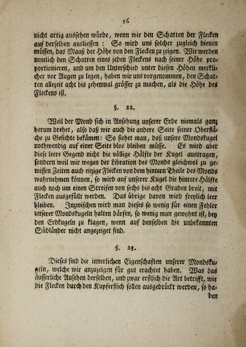 nicht artig aut?fef>cn würbe, wenn wir ben ©chatten bet glecfen öufberfelben auslieffen : ©o wirb ums foidjer jugleidh bienen muffen, bas SDJaafj beruhe »on ben ^lecten ju jeigen. 2Bir werben nemlich ben ©chatten eines jeben ^ylecfenes nach feiner Jpobc pro# portionieren/ unb um ben Unterfchieb unter biefen ©oben merfli# d)cr oor 2lugen ju (egen, l>aben wirunsoorgenommen, ben ©d&at? fen allezeit acht bis jetjenmat groffer ju mad)en, als bie ©ohe beS glecfens ijl, §. 22, - .; ■ | SBeil ber SDionb ftd> in Slnfehung unferer ©be niemals ganj herum brehet, alfo bafi wir auch bieanbere ©eite feiner Obecfla? che ju ©efichte befamen: ©o fielet man, bafj unfere Sttonbsfugel nofhwenbig auf einer ©eite blos bleiben muffe, gs wirb aber biefe leere ©egenb nicht bie rollige ©alfte ber Äugef ausfragen, fonbern weil wir wegen ber Vibration bes 9)?onbs gleichwol ju ge? tniffen Seiten auch einige ^lecfen »on bem hintern $b«il« bes $?onbS wahrnehmen fonnen, fo wirb auf unferer Äuget bie hintere ©dlfte auch noch «nt einen ©treifen »on fedhs bis acht ©raben breit, mit glecfen auSgefullt werben. SDaS übrige baron wirb freilich leer bleiben, ^njwifchen wirb man biefeS fo wenig für einen fehlet unferer WonbSfugeln halten bdrfen, fo wenig man gewohnt ifi, bep ben grbfugeln ju flagen, wenn auf benfelben bje unbefannten ©ubldnber nicht angejeiget ftnb, 23. ©iefeS ftnb bie innerlichen ©genfehaffen unferer SOlonbSfu? geln, welche wir anju jeigen für gut erachtet haben. Stßas baS duflerliche Slnfehen berfelben, unbjwar erfilich bie 2lrt betrifft, wie bie glecfen burchben Äupferflich füllen ausgebrüeft werben, fo ha? ben