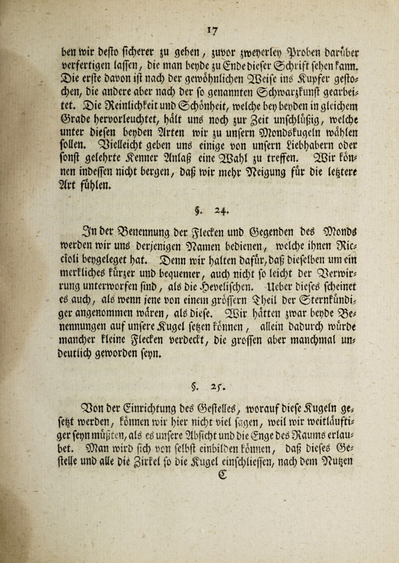 ben mir beffo fiebern’ ju geben, junor jwenetlen groben baruber »erferfigen (affen, bie man bepbe juEnbebiefer©cbiift [ebenfann. 2)ie erffe baoon ift nach ber gewöhnlichen SLBeife ine Äupfer gefto* eben, bie anbete abet- nach ber fo genannten ©chwarjfunff geatbei* tet. 5>ie Dleinlicbfeit unb ©chonheit, welche ben benben in gleichem @rabe beroorleuchtet, halt unb noch jur geit unfdjtüfig, welche unter biefen benben 2lrfen wir ju unfern 50?oubbfuge(n wählen follen, Q3iclleici)t geben uns einige oon unfern Liebhabern ober fonfl gelehrte Renner Slnlaf eine <2Bal)l ju treffen. 2ßir fow nen inbeffen nicht bergen, bafj wir mehr Neigung für bie lefjtere 2lrt fühlen. §. 24, 3n bet Benennung ber glecfen unb ©egenben beb ‘Ottonbb werben wir unb berfentgen tarnen bebienen, welche ihnen 3vic, cfoli bengeleget hat. ©enn wir halten bafür, bafj biefelben um ein mertlicheb furjer unb bequemer, auch nicht fo leicht ber Qferwir* rung unterworfen ftnb, als bie $eoe!ifchen. lieber tiefes fdteinef es auch, als wenn jene ron einem gröffern $;l)eil ber ©ternfunbf, ger angenommen waren, albbiefe. 2ßir Ratten jwar benbe Q3e< nennungen auf unfere Äugel feßen fonnen, allein baburch würbe mancher Heine glecfen »erbeett, bie groffen aber manchmal um beutlich geworben fenn. §. 2f. fSon bet Einrichtung beb ©effelleb, worauf biefe kugeln ge, fetjt werben, fonnen wir hier nicht viel feigen, weil wir weitlaufti* ger fenn mufften, alb cs unfere Slbficht unb bie Enge beb üvaumb erlau* bet. $9?an wirb fid) oen felbjt einbilben tonnen, bafj biefeb ©e* ftelle unb alle Die girbel fo bie $ugcl einfchlieffen, nach bem jftuhen €