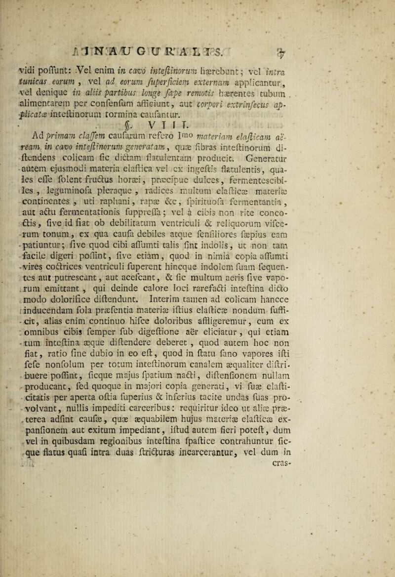 vidi poflunt: -Vel enim in cavo intefiinorum liasrebunt; vel intra tunicas eorum , vel ad eorum fuperficiem externam applicantur, vel denique in aliis partibus longe /cepe remotis haerentes tubum . alimcntarem per confenfum afficiunt, aut corpori extrhifecus ap¬ plicatae intefiinorum tormina caufantur. i V T f T. Ad primam claffem caularum refero Imo materiam elafticam ae¬ ream in cavo inteftinomm -generatam, qure libras intefiinorum di- llendens colicam fic dictam flatui en tam producit. Generatur ■ autem ejusmodi materia elaflica vel cx ingeftis flatuientis, qua¬ les effle folent frudius horaei, praecipue dulces, fermentescibi- les , legnminofa pleraque , radices multum elaflicae materia; continentes , uti raphani, rapa; &c, fpirituofa fermentantia, aut adlu fermentationis fupprefla; vel a cibis non rite conco¬ ctis , flve id fiat ob debilitatum ventriculi & reliquorum vifce- rum tonum, ex qua caufa debiles atque fenflliores flepius eam -patiuntur; fi ve quod cibi aflumti talis fint indolis, ut non tam facile digeri poflint, flve etiam, quod in nimia copia aflumti -vires codtrices ventriculi fuperent hincque indolem fuam Fequen- tes aut putrescant, aut acefcant, & fic multum aeris five vapo- . rum emittant , qui deinde calore loci rarefafti inteflina dido modo dolorifice dillendunt. Interim tamen ad colicam hancce inducendam fola praefentia materia; illius elaftica nondum fuffi- - cit, alias enim continuo hifce doloribus affligeremur, cum ex omnibus cibis femper fub digeftione aer eliciatur , qui etiam • tum inteflina aeque diflendere deberet , quod autem hoc non fiat, ratio line dubio in eo eft, quod in flatu fano vapores ifli fefe nonfolum per totum intefiinorum canalem aequaliter di Ari. buere poflint, ficque majus fpatium nadi, diflenfionem nullam producant, fed quoque in majori copia generati, vi fuse elafli- citatis per aperta oflia fuperius & inferius tacite undas fuas pro¬ volvant, nullis impediti carceribus: requiritur ideo ut aliae prae- terea adfint caufae, quae aequabilem hujus materiae elallicae ex- panfionem aut exitum impediant, iftud autem fieri poteft, dum vel in quibusdam regionibus inteflina fpaflice contrahuntur fic¬ que flatus quafi intra duas Jflrifturas incarcerantur, vel dum in . . cras-