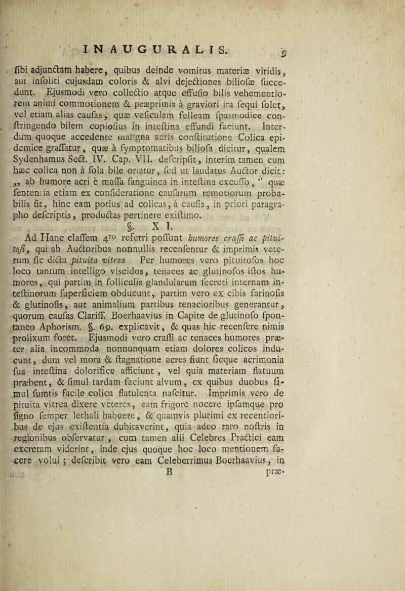 aut infohti cujusdam coloris & alvi dejedtiones biliofae fucce- dunt. Ejusmodi vero colle&io atque effufio bilis vehementio- rem animi commotionem & praeprimis a graviori ira fcqui folet, vel etiam alias caufas, qus veficulam felleam fpasmodice con- ftringendo bilem copiofius in inteftina effundi faciunt. Inter¬ dum quoque accedente maligna aeris conflitutione Colica epi¬ demice graflatur, qus a fymptomatibus biliofa dicitur, qualem Sydenhamus Sedi. IV. Cap. VII. defcripfit, interim tamen cum hasc colica non a fola bile oriatur, fed ut laudatus Audior dicit: ,, ab humore acri e malTa fanguinea in inteflina excuffo, ” quae fenteniia etiam ex confideratione caularum remotiorum proba¬ bilis fit, hinc eam potius ad colicas, a caufis, in priori paragra- pho defcriptis, produdtas pertinere exiftimo. §. X T. Ad Hanc clafifem 4t0 referri pofifunt humores crajji ac pitui- tofi, qui ab Audloribus nonnullis recenfentur & imprimis vete¬ rum fic didla pituita vitrea Per humores vero pitui tofos hoc loco tantum intelligo viscidos, tenaces ac glutinofos idos hu¬ mores, qui partim in folliculis glandularum lecreti internam in- teflinorum fuperficiem obducunt, partim vero ex cibis farinofis & glutinofis, aut animalium partibus tenacioribus generantur, quorum caufas Clarifif. Boerhaavius in Capite de glutinofo fpon- taneo Aphorism. §. 69. explicavit, & quas hic recenfere nimis prolixum foret. Ejusmodi vero craffi ac tenaces humores prae¬ ter alia incommoda nonnunquam etiam dolores colicos indu¬ cunt, dum vel mora & llagnatione acres fiunt fi eque acrimonia fua intellina dolorifice afficiunt, vel quia materiam flatuum praebent, & fimul tardam faciunt alvum, ex quibus duobus fi- jnul fumtis facile colica flatulenta nafeitur. Imprimis vero de pituita vitrea dixere veteres, eam frigore nocere ipfamque pro figno femper lethali habuere, & quamvis plurimi ex recentiori- bus de ejus exiflentia dubitaverint, quia adeo raro noflris in regionibus obfervatur , cum tamen alii Celebres Pradlici eam excretam viderint, inde ejus quoque hoc loco mentionem fa¬ cere volui ; defcribft vero eam Celeberrimus Boerhaavius, in B prae-