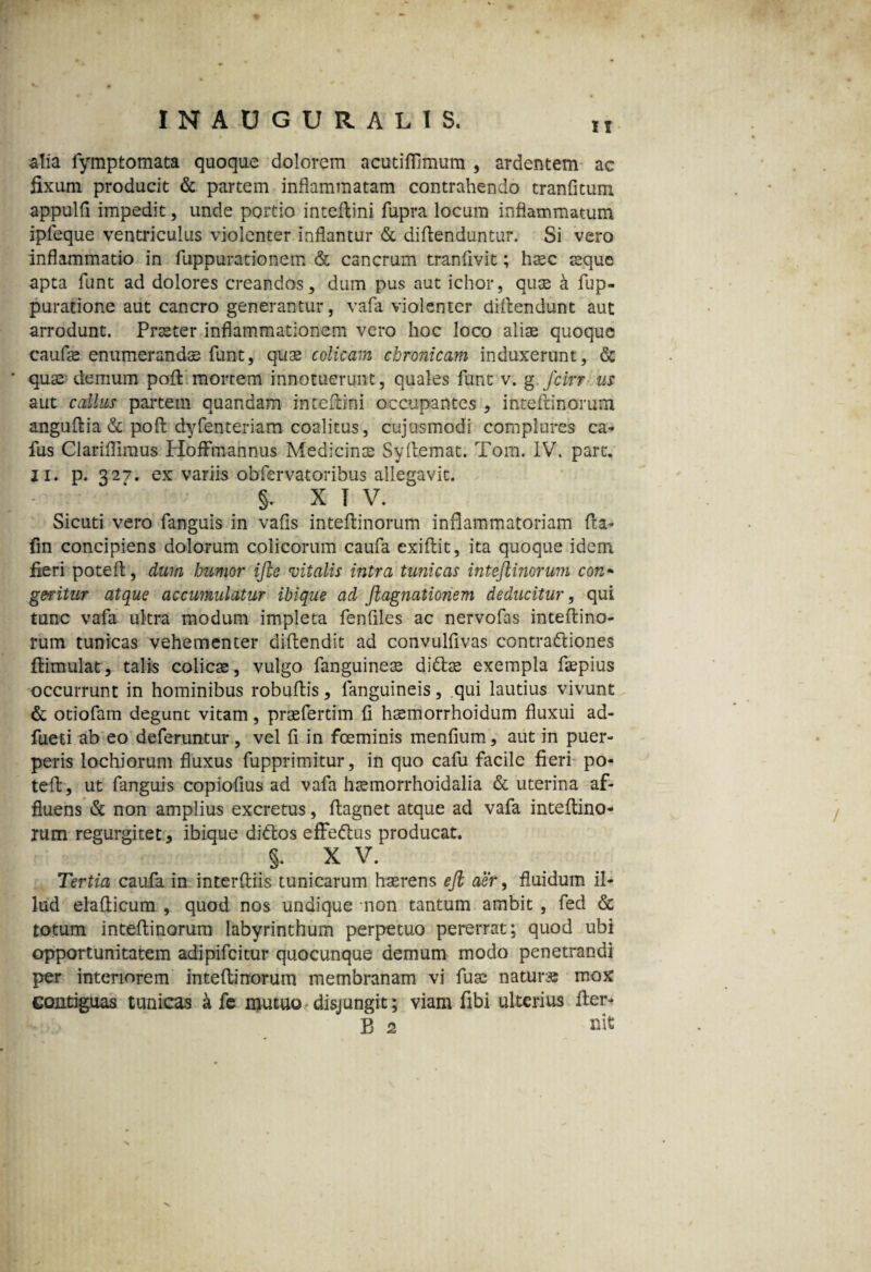 ii alia iymptomata quoque dolorem acutiflimum , ardentem ac fixum producit & partem inflammatam contrahendo tranfitum appulfi impedit, unde portio inteflini fupra locum inflammatum ipleque ventriculus violenter inflantur & diftenduntur. Si vero inflammatio in fuppurationem & cancrum tranfivit; hasc seque apta funt ad dolores creandos, dum pus aut ichor, quae k fup- puratione aut cancro generantur, vafa violenter ciiftendunt aut arrodunt. Praeter inflammationem vero hoc loco alias quoque caufas enumerandae funt, quae colicam chronicam induxerunt, <Sc ' quas demum pofl mortem innotuerunt, quales funt v. g fcirr us aut callus partem quandam inteflini occupantes , inteflinorum anguftia & poft dyfenteriam coalitus, cujusmodi complures ca- fus Clariflimus Hoffmannus Medicinas Syflemat. Tom. IV. pare. II. p. 327. ex variis obfervatoribus allegavit. §. XIV. Sicuti vero fanguis in vafis inteflinorum inflammatoriam fla- fm concipiens dolorum colicorum caufa exiflit, ita quoque idem fieri potefl, dum humor ijte vitalis intra tunicas inteflinorum con* geritur atque accumulatur ibique ad flagnationem deducitur, qui tunc vafa ultra modum impleta fenfiles ac nervofas inteflino¬ rum tunicas vehementer diflendit ad convulfivas contra&iones flimulat, talis colicae, vulgo fanguineas diftas exempla faspius occurrunt in hominibus robuflis, fanguineis, qui lautius vivunt & otiofam degunt vitam, praefertim fi hsemorrhoidum fluxui ad- fueti ab eo deferuntur, vel fi in fceminis menfium, aut in puer¬ peris lochiorum fluxus fupprimitur, in quo cafu facile fieri po- tefl, ut fanguis copiofius ad vafa hsemorrhoidalia & uterina af¬ fluens & non amplius excretus, flagnet atque ad vafa inteflino¬ rum regurgitet* ibique didtos effe&us producat. §. x v. Tertia caufa in interdiis tunicarum haerens efl aer, fluidum il¬ lud elaflicum , quod nos undique non tantum ambit , fed & totum inteflinorum labyrinthum perpetuo pererrat; quod ubi opportunitatem adipifeitur quocunque demum modo penetrandi per interiorem inteflinorum membranam vi fuse natur» mox contiguas tunicas a fe mutuo disjungit; viam fibi ulterius Aer- B 2 nit