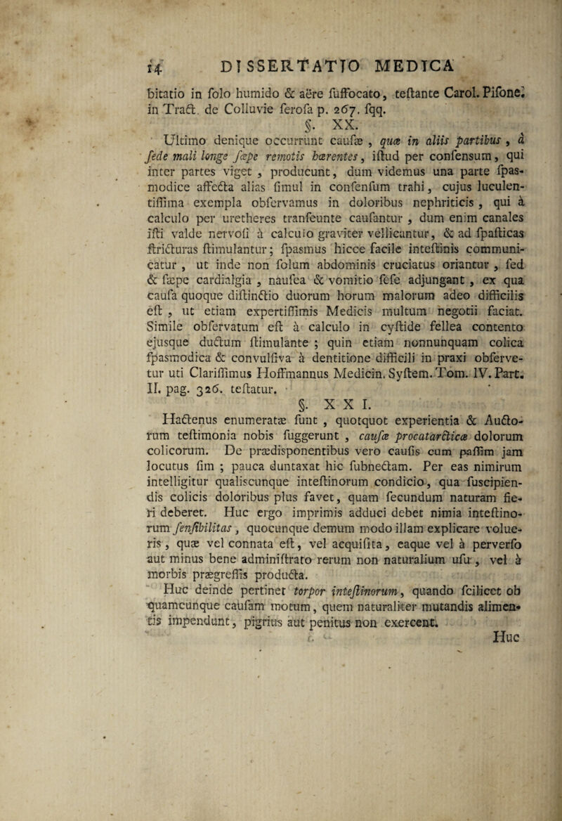 bitatio in folo humido & aere fuffiocato, teftante Carol. Pifone* in Trad. de Colluvie ferofa p. 2 67. fqq. §. XX. Ultimo denique occurrunt caulis , quae in aliis partibus , a /ede mali longe /cepe remotis haerentes, illud per confensum, qui inter partes viget , producunt, dum videmus una parte fpas- modice affeda alias fimul in confenfum trahi, cujus luculen- tiffima exempla oblervamus in doloribus nephriticis , qui & calculo per uretheres tranfeunte caufantur , dum enim canales Ifti valde nervoli a cafcuio graviter vellicantur, & ad fpallicas ■ftriduras llimulantur; fpasmus hicce facile inteftinis communi¬ catur , ut inde non folum abdominis cruciatus oriantur , fed & ftepe cardialgia , naufea & vomitio fefe adjungant , ex qua caufa quoque difhinCtio duorum horum malorum adeo difficilis eft , ut etiam expertiffimis Medicis multum negotii faciat. Simile obfervatum efb a calculo in cyllide fellea contento ejusque dudum llimulante ; quin etiam nonnunquam colica fpasmodica & convulliva a dentitione difficili in praxi obferve- tur uti Clarilfimus Iloffmannus Medicin. Syllem. Tom. IV. Part. IL pag. 32(5. tellatur. §. x x 1. ' •: »■. Hadenus enumeratas funt , quotquot experientia & Audo- rum tellimonia nobis fuggerunt , caufce procatarclicae dolorum colicorum. De pnsdisponentibus vero caulis cum paffim jam locutus lim ; pauca duntaxat hic fubnedam. Per eas nimirum intelligitur qualiscunque intellinorum condicio, qua fuscipien- dis colicis doloribus plus favet, quam fecundum naturam fie¬ ri deberet. Huc ergo imprimis adduci debet nimia intellino¬ rum fenfibilitas, quocunque demum modo illam explicare volue¬ ris, qux vel connata eft, vel acquilita, eaque vel a perverfo aut minus bene adminiftraro rerum non naturalium ufu , vel k morbis praegreffis produda. Huc deinde pertinet torpor intejlinorum, quando fcilicet ob quamcunque caufam motum, quem naturaliter mutandis alimen¬ tis impendunt, pigrius aut penitus non exercent. V ' Huc