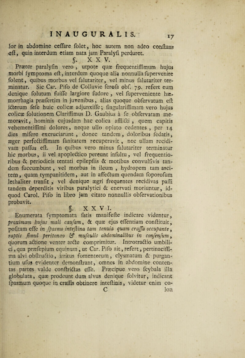 *7 for in abdomine cefTare folet, hoc autem non adeo conflans efl, quin interdum etiam nata jam Paralyfi perduret. 5. XXV, Praeter paralyfin vero , utpotc quae frequentiflimutn hujus morbi fymptoma efl,interdum quoque alia nonnullafupervenire folent, quibus morbus vel falutariter, vel minus falutariter ter¬ minatur. Sic Car. Pifo de Colluvie ferofa obf. 79. refert eum denique folutum fuifle largiore fudore , vel fuperveniente ha;- morrhagia praefertim in juvenibus, alias quoque obfervatum efl i dierum fefe huic colicas adjunxiffe; fingulariflimam vero hujus colicae folutionem Clariflimus D. Gaubius a fe obfervatam me¬ moravit, hominis cujusdam hac colica afflidli , quem capitis vehementiffimi dolores, neque ullo opiato cedentes , per 14 dies mifere excruciarunt, donec tandem, doloribus fedatis, aeger perfedliffimam fanitatem recuperavit , nec ullam recidi¬ vam paflus efl. In quibus vero minus falutariter terminatur hic morbus, ii vel apopledtico pereunt infultu, vel frequentio- ribus & periodicis tentati epilepfiis & motibus convulfivis tan¬ dem fuccumbunt, vel morbus in ileum , hydropem tam asci¬ tem , quam tympanitidem, aut in affedlum quendam foporofum lethaliter tranfit , vel denique aegri frequentes recidivas pafft tandem deperditis viribus paralytici & enervati moriuntur, id- quod Carol. Pifo in libro jam citato nonnullis obfervationibus probavit. $. XXVI.' Enumerata fvmptomata fatis manifefle indicare videntur, proximavi hujus mali caufam, & quas ejus eiTentiam conflituit, pofitam effe in fpasmo inteftina tam tenuia quam crajfa occupante , raptis fimul peritonaeo & mufculis abdominalibus in confenfum, quorum adlione venter ardle comprimitur. Introtradlio umbili¬ ci ,qua prasfepium equinum , ut Car. Pifo ait, refert, pertinaciffi- ma alvi obflrudlio, irritus fomentorum, clysmatum & purgan¬ tium ufus evidenter demonflrant, omnes in abdomine conten¬ tas partes valde conflriclas effe. Prascipue vero fcybala illa globulata, quas prodeunt dum alvus denique folvitur, indicant fpasmum quoque in cralhs obtinere inteflims, videtur enim co- C lon