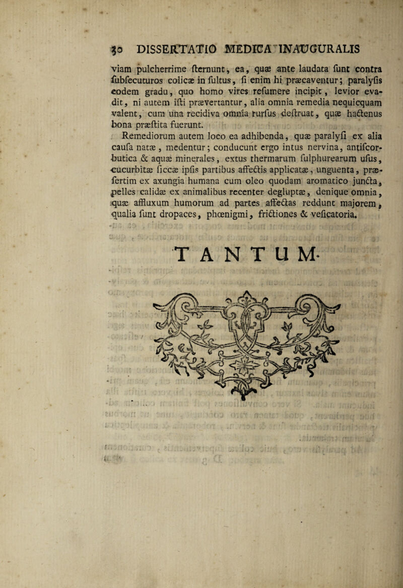 $0 DISSERTATIO MEDICA INADGURALIS viam pulcherrime dernunt, ea, quae ante laudata funt contra fubfecuturos colicae in fultus, fi enim hi praecaventur; paralyfis eodem gradu, quo homo vires refumere incipit, levior eva¬ dit, ni autem idi praevertantur, alia omnia remedia nequicquam valent, cum una recidiva omnia rurfus dedmat, quae hadenus bona praedita fuerunt. Remediorum autem loco ea adhibenda, quae paralyfi ex alia caufa natae, medentur; conducunt ergo intus nervina, antifeor- butica & aquae minerales, extus thermarum fulphurearum ufus, cucurbitas ficcs ipfis partibus adedis applicatae, unguenta, prae- fertim ex axungia humana cum oleo quodam aromatico junda, pelles calidae ex animalibus recenter degluptae, denique omnia, quas affluxum humorum ad partes adedas reddunt majorem, qualia funt dropaces, phoenigmi, fridiones & veficatoria. TANTUM- / m