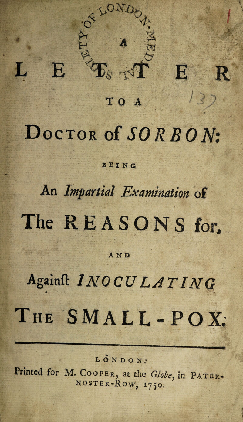 *4, •O' h H •ri 4“ I ft (y L E r%^ E R T O A Doctor of SO RBON: BEING An Impartial Examination of The REASONS for, AND Againfl INOCULATINQ A V *. . The SMALL-POX. LONDON: Printed for M. Cooper^ at the Globe} in Patera noster-Row, i75°»