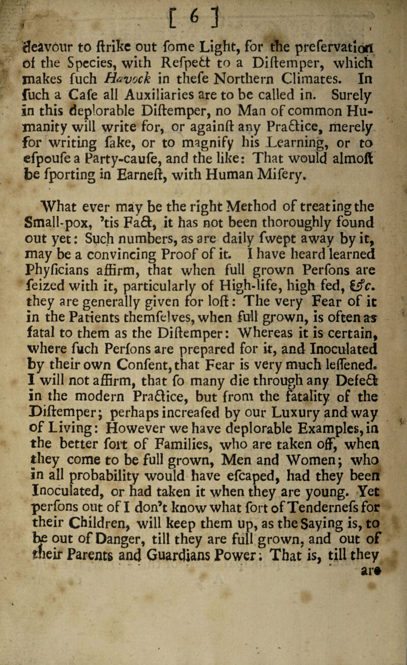cfesavour to ftrike out fome Light, for the prefervatloil of the Species, with Refpedt to a Diftemper, which makes fuch Havock in thefe Northern Climates. In fuch a Cafe all Auxiliaries are to be called in. Surely in this deplorable Diftemper, no Man of common Hu¬ manity will write for, or againft any Praftice, merely for writing fake, or to magnify his Learning, or to efpoufe a Party-caufe, and the like: That would almoft be fporting in Earneft, with Human Mifery. What ever may be the right Method of treating the Small-pox, ’tis Fa£t, it has not been thoroughly found out yet: Such numbers, as are daily fwept away by it, may be a convincing Proof of it. I have heard learned Phylicians affirm, that when full grown Perfons are feized with it, particularly of High-life, high fed, £f?c. they are generally given for loft: The very Fear of ic in the Patients themfelves, when full grown, is often as fatal to them as the Diftemper: Whereas it is certain, where fuch Perfons are prepared for it, and Inoculated by their own Confent,that Fear is very much leffened* I will not affirm, that fo many die through any Defeft in the modern Practice, but from the fatality of the Diftemper; perhaps increafed by our Luxury and way of Living: However we have deplorable Examples,in the better fort of Families, who are taken off, when they come to be full grown, Men and Women; who in all probability would have efcaped, had they been Inoculated, or had taken it when they are young. Yet perfons out of I don’t know what fort ofTendernefsfor their Children, will keep them up, as the Saying is, to be out of Danger, till they are full grown, and out of tneir Parents and Guardians Power; That is, till they