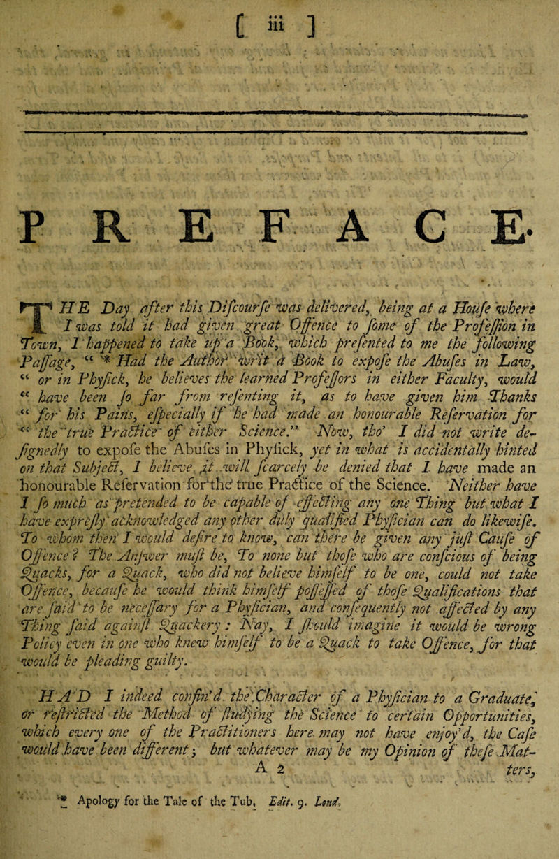 p F A G ^ IIE Day after this Difcourfe was deliveredy being at a Houfe where I was told it had given great Offence to fome of the Profefjion in Town, 1 happened to take up a 'Book, which prefented to me the following Pap age, cc '* Had the Author 'Writ a Book to expofe the Abufes in Law, C£ or in Phyfck, he believes the learned Profefors in either Faculty, would “ have been Jo far from refen ting it, as to have given him Thanks cc for his Pains, efpecially if he had made an honourable Refervation for <c thetrue Practice of either ScienceNow, tho’ I did not write de~ fignedly to expofe the Abufes in Phylick, yet in what is accidentally hinted on that SubjeSt, 1 believe A .will, fcarcely be denied that I have made an honourable Refervation■foPthe1 true Practice of the Science. Neither have 1 ffo much as pretended to be capable of effe Sting any one Thing but what I have exprefly' acknowledged any other duly qualified Phyflcian can do like wife. To whom then' I would define to know, can there be given any juft Caufe of Offence ? The Anjwer muft be. To none but thofe who are confcious of being Quacks, for a Quack, who did not believe himfelf to be one, could not take Offence, beemife he would think himfelf pofleffed of thofe Qualifications that are faid' to be nec.effary for a Phyflcian, and confequently not affected by any Thing faid againjl Quackery ; Nay, / fijould imagine it would be wrong Policy even in one who knew himfelf to be a Quack to take Offence, for that would be pleading guilty. HAD I indeed confin'd. the\ChdraSier of a Phyflcian-to a Graduate, or reftfiSted the 'Method of ftudying the Science' to certain Opportunities, which every one of the PraSlitioners here may not have enjoy'd, the Cafe would have been different$ but whatever may be my Opinion of thefe Mat- A 2 . f terSj . . ...... ... .. * v Sr _ V >* v y ' *1 Apology for the Tale of the Tub, Edit, 9. Lmd,