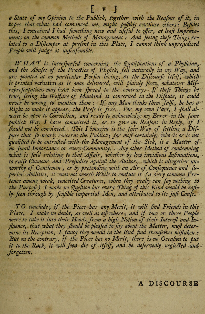 a State of my Opinion to the Publickr together with the Reafons of it> in hopes that what had convinced tMy might pojjibly convince others: Bejides thisy 1 conceived I had fomething new and ufeful to offer, at leaft Improve¬ ments on the common Methods of Management: And feeing thefe Things re¬ lated to a Dijtemper at prefent in this Place y I cannot think unprejudiced People will judge it unfeafonable. W HAT is interfperfed concerning the Qualifications of a Phyfician9 and the Abufes of the Brattice of Phyficky fell naturally in my Way, and are pointed at no particular Perf on livings as the DifcGurfe itfelfy which is printed verbatim as it was. delivered, will plainly JhoWy whatever Miff reprefontations may have been fpread to the contrary.c* If thefe Things be truey feeing the Welfare of Mankind is concerned in the Difputey it could never be wrong to mention them : If any Man thinks them falfoy he has a'' Right to make it appear, the Prefs is free» - For my own Party I fhall al- - ways, be open to Convittiony and ready to acknowledge my Error in the fame piiblick Way 1 have committed it, .or to give my Reafons in Reply, if / jhpuld not be convinced\ \ This 1 imagine is the fair Way of fettling a Dif- piite that Jo nearly concerns the Piiblick; for mo ft certainly y\ who is or is not qualified to be-entrufted with . the Management of the-Sicky is a Matter of no Jmall Importance to every Community. - Any other Method of condemning what is faid relating to that Affair, whether by low invidious Infinuations9 - to raife Clamour and Prejudice againfi the Author\ .which is altogether un- * worthy of Gentlemen \ or by pretending with an Air of Confequence and fu- perior AbilitieSy it. was not worth While to confute it (a very common Pre¬ tence among weaky conceited Creaturesy when they really can fay nothing to the Purpofe) I make no Quefiion but every Thing of this Kind would be eafi- ~ ly feen through by fenfible impartial Men9 and attributed to its jufi Caufel T O conclude *y if the\ Piece has any Merit, it will find Friends in this Placey I make no doubt, as well as eljewhere; and if two or three People were to take it into their Heads y from a high Notion of their Inter eft and In¬ fluence , that what they Jhould be pleajed to fay about the Mattery muft deter¬ mine its Receptiony I fancy they would in the End find themfelves mifiaken : But on the contrary, if the Piece has no Merit, there is no Occafion to put it to the Rack, it will foon die of itfelf and be defervedly negletted and < forgotten, , A DISCOURSE