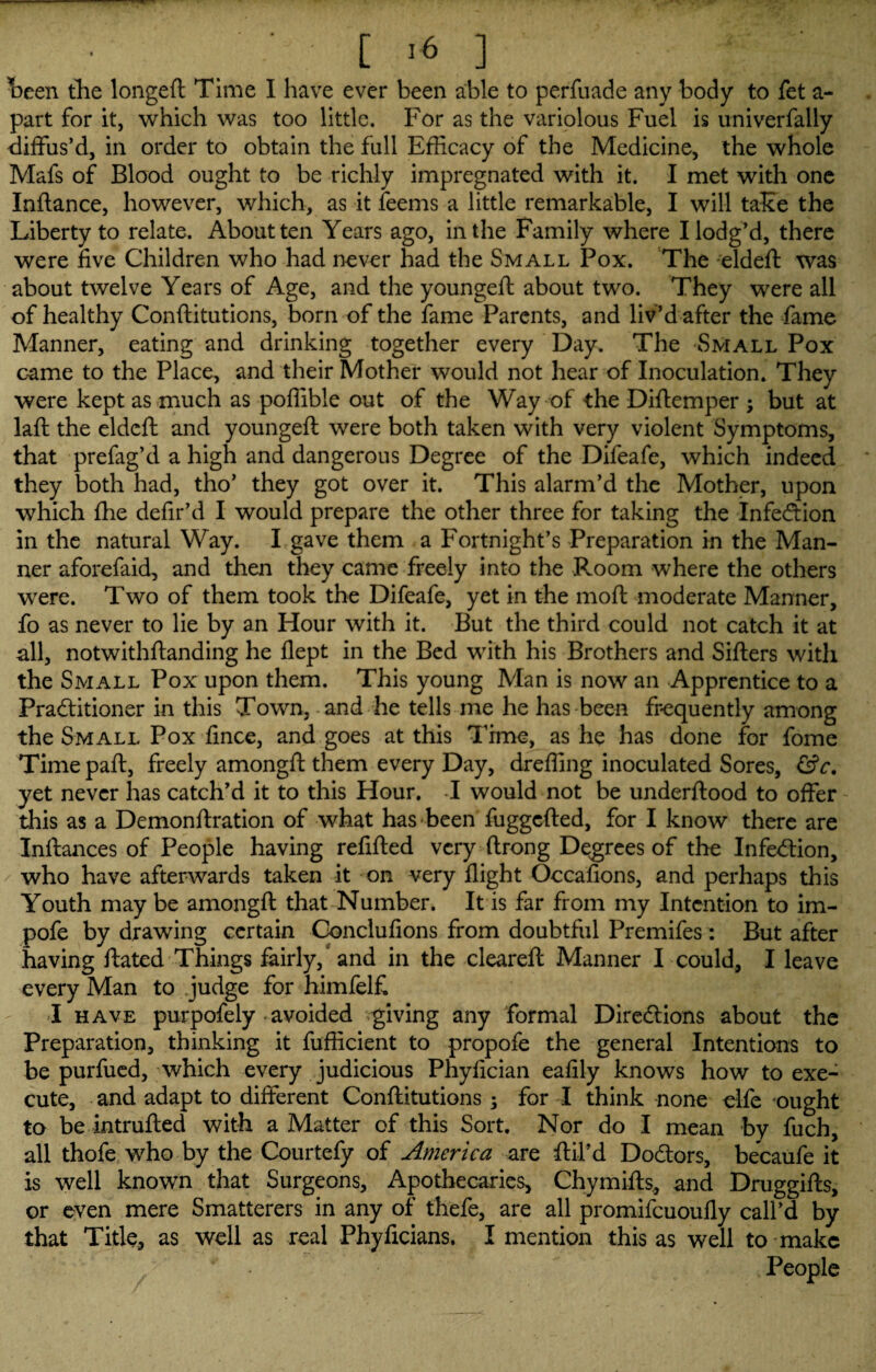 teen the longed Time I have ever been able to perfuade any body to fet a- part for it, which was too little. For as the variolous Fuel is univerfally diffus’d, in order to obtain the full Efficacy of the Medicine, the whole Mafs of Blood ought to be richly impregnated with it. I met with one Indance, however, which, as it feems a little remarkable, I will take the Liberty to relate. About ten Years ago, in the Family where I lodg’d, there were five Children who had never had the Small Pox. The elded was about twelve Years of Age, and the younged about two. They were all of healthy Conditutions, born of the fame Parents, and liv’d after the fame Manner, eating and drinking together every Day. The Small Pox came to the Place, and their Mother would not hear of Inoculation. They were kept as much as podible out of the Way of the Didemper ; but at lad the elded and younged were both taken with very violent Symptoms, that prefag’d a high and dangerous Degree of the Difeafe, which indeed they both had, tho’ they got over it. This alarm’d the Mother, upon which fhe defir’d I would prepare the other three for taking the Infection in the natural Way. I gave them a Fortnight’s Preparation in the Man¬ ner aforefaid, and then they came freely into the Room where the others were. Two of them took the Difeafe, yet in the mod moderate Manner, fo as never to lie by an Hour with it. But the third could not catch it at all, notwithdanding he dept in the Bed with his Brothers and Siders with the Small Pox upon them. This young Man is now an Apprentice to a Practitioner in this Town, and he tells me he has been frequently among the Small Pox fince, and goes at this Time, as he has done for fome Time pad, freely amongd them every Day, dreffing inoculated Sores, &c. yet never has catch’d it to this Hour. I would not be underdood to offer this as a Demondration of what has been fuggeded, for I know there are Indances of People having redded very drong Degrees of the Infection, who have afterwards taken it on very dight Occadons, and perhaps this Youth may be amongd that Number. It is far from my Intention to im- pofe by drawing certain Concludons from doubtful Premifes : But after having dated Things fairly, and in the cleared Manner I could, I leave every Man to judge for himfeld I have purpofely - avoided giving any formal Directions about the Preparation, thinking it fufficient to propofe the general Intentions to be purfued, which every judicious Phydcian eadly knows how to exe¬ cute, and adapt to different Conditutions ; for I think none elfe ought to be intruded with a Matter of this Sort. Nor do I mean by fuch, all thofe who by the Courtefy of America are dil’d Doctors, becaufe it is well known that Surgeons, Apothecaries, Chymids, and Druggids, or even mere Smatterers in any of thefe, are all promifeuoudy call’d by that Title, as well as real Phydcians. I mention this as well to make ' / ' People