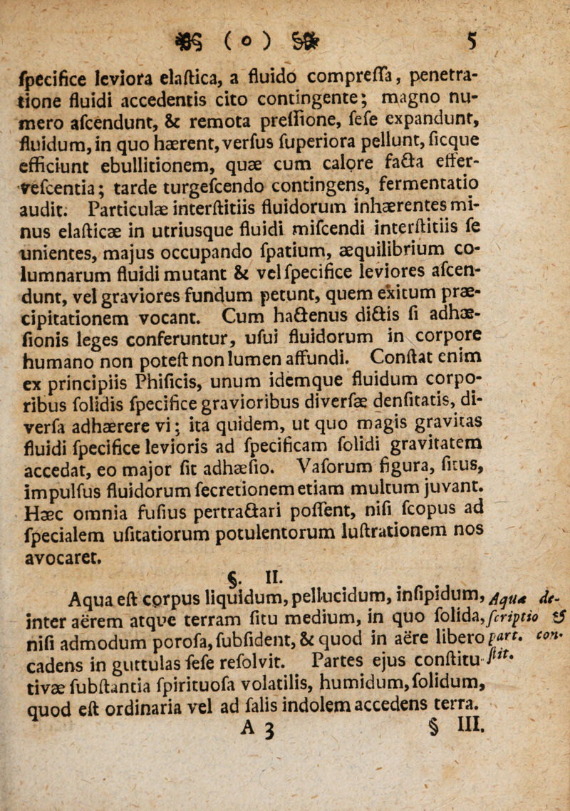 fpecifice leviora elaftica, a fluido comprefla, penetra¬ tione fluidi accedentis cito contingente; magno nu¬ mero afeendunt, & remota preffione, fefe expandunt, fluidum,in quo haerent, verfus fuperiora pellunt, ficque efficiunt ebullitionem, quae cum calore faGa efler- vefcentia; tarde turgefeendo contingens, fermentatio audit. Particulae interftitiis fluidorum inhaerentes mi¬ nus elafticae in utriusque fluidi mifcendi interftitiis fe unientes, majus occupando fpatium, aequilibrium co¬ lumnarum fluidi mutant & vel fpecifice leviores afeen¬ dunt, vel graviores fundum petunt, quem exitum prae¬ cipitationem vocant. Cum haGenus diGis fi adhoe- fionis leges conferuntur, ufui fluidorum in corpore humano non poteft non lumen affundi. Conftat enim ex principiis Phificis, unum idemque fluidum corpo¬ ribus folidis fpecifice gravioribus diverfae denfitatis, di- verfa adhaerere vi; ita quidem, ut quo magis gravitas fluidi fpecifice levioris ad fpecificam folidi gravitatem accedat, eo major fit adhaefio. Vaforum figura, fitus, , impulfus fluidorum fecretionem etiam multum juvant. Haec omnia fufius pertraGari poffent, nifi fcopus ad fpecialem ufitatiorum potulentorum luftrationem nos avocaret. §. II. Aqua eft cprpus liquidum, pellucidum, infipidum, dt- inter aerem atque terram fitu medium, in quo folida,[eripio <J nifi admodum porofa, fubfident, St quod in aere libero pan. con- cadens in guttulas fefe refolvit. Partes ejus conftitu ./*** tivae fubftantia fpirituofa volatilis, humidum,folidum, quod eft ordinaria vel ad falis indolem accedens terra. A 3 § III.