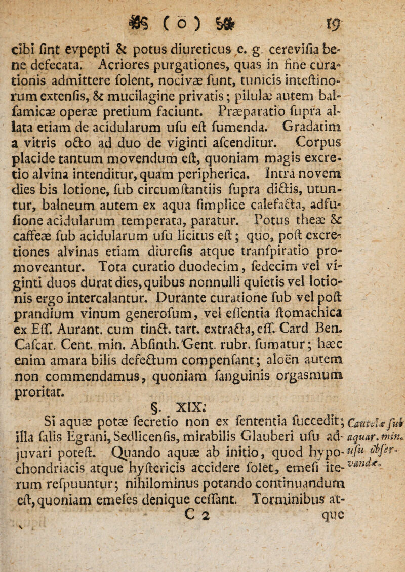 *8$ C o ) S& t9 cibi fint evpepti & potus diureticus e. g. cerevifia be¬ ne defecata. Acriores purgationes, quas in fine cura¬ tionis admittere folent, nocivae funt, tunicis inteftino- rum extenfis, 5t mucilagine privatis; pilulae autem bal- famicae operae pretium faciunt. Praeparatio fupra al¬ lata etiam de acidularum ufu eft fumenda. Gradatim a vitris 0G0 ad duo de viginti afcenditur. Corpus placide tantum movendum eft, quoniam magis excre- rio alvina intenditur, quam peripherica. Intra novem dies bis lotione, fub circumflandis fupra diGis, utun¬ tur, balneum autem ex aqua fimplice calefaGa, adfu- lione acidularum temperata, paratur. Potus theae & caffeae fub acidularum ufu licitus eft; quo, poft excre- dones alvinas etiam diurefis atque tranfpiratio pro¬ moveantur. Tota curatio duodecim, fedecim vel vi¬ ginti duos durat dies, quibus nonnulli quietis vel lotio¬ nis ergo intercalantur. Durante curatione fub vel poft prandium vinum generofum, vel edentia ftomachica ex Ed. Aurant. cum tinG. tart. extraGa, ed. Card Ben- Cafcar. Cent. min. Abfinth. Gent. rubr. fumatur; haec enim amara bilis defeGum compenfant; aloen aurem non commendamus, quoniam fanguinis orgasmum proritat. §. XIX; Si aqu3e potae fecretio non ex fententia fuccedit; CmtuUfuk illa falis Egrani, Sedlicenfis, mirabilis Glauberi ufu ad- aquar, min„ juvari poteft. Quando aquae ab initio, quod hypo-/« cHsr- chondriacis atque hyftericis accidere folet, emefi ite- rum refpuuntur; nihilominus potando continuandum eft, quoniam emefes denique cedant. Torminibus at-