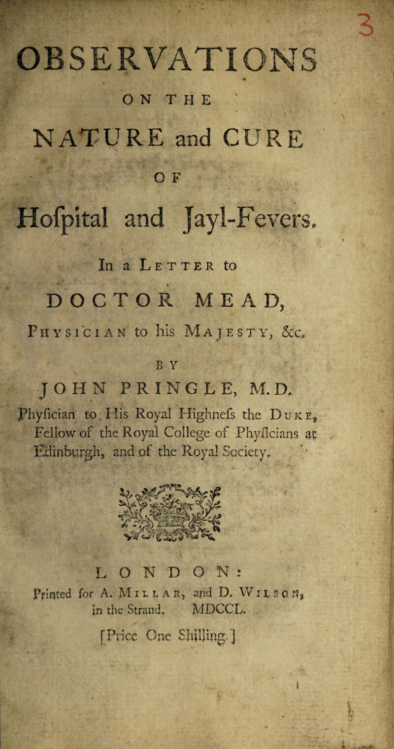 OBSERVATIONS » ON THE ' NATURE and CURE O F Hofpita! and jayl-Fevers. In a Letter to * * DOCTOR MEAD, Physician to his Majesty, &c, b Y JOHN PRINGLE, M. D. Phyfician to. His Royal Highnefs the Dukes Fellow of the Royal College of Phyficians at Edinburgh, and of the Royal Society, LONDON: Printed for A. Mil l a r, and D. Wiiso ?I, in the Strand. MDCCL. [Price One Shilling.]