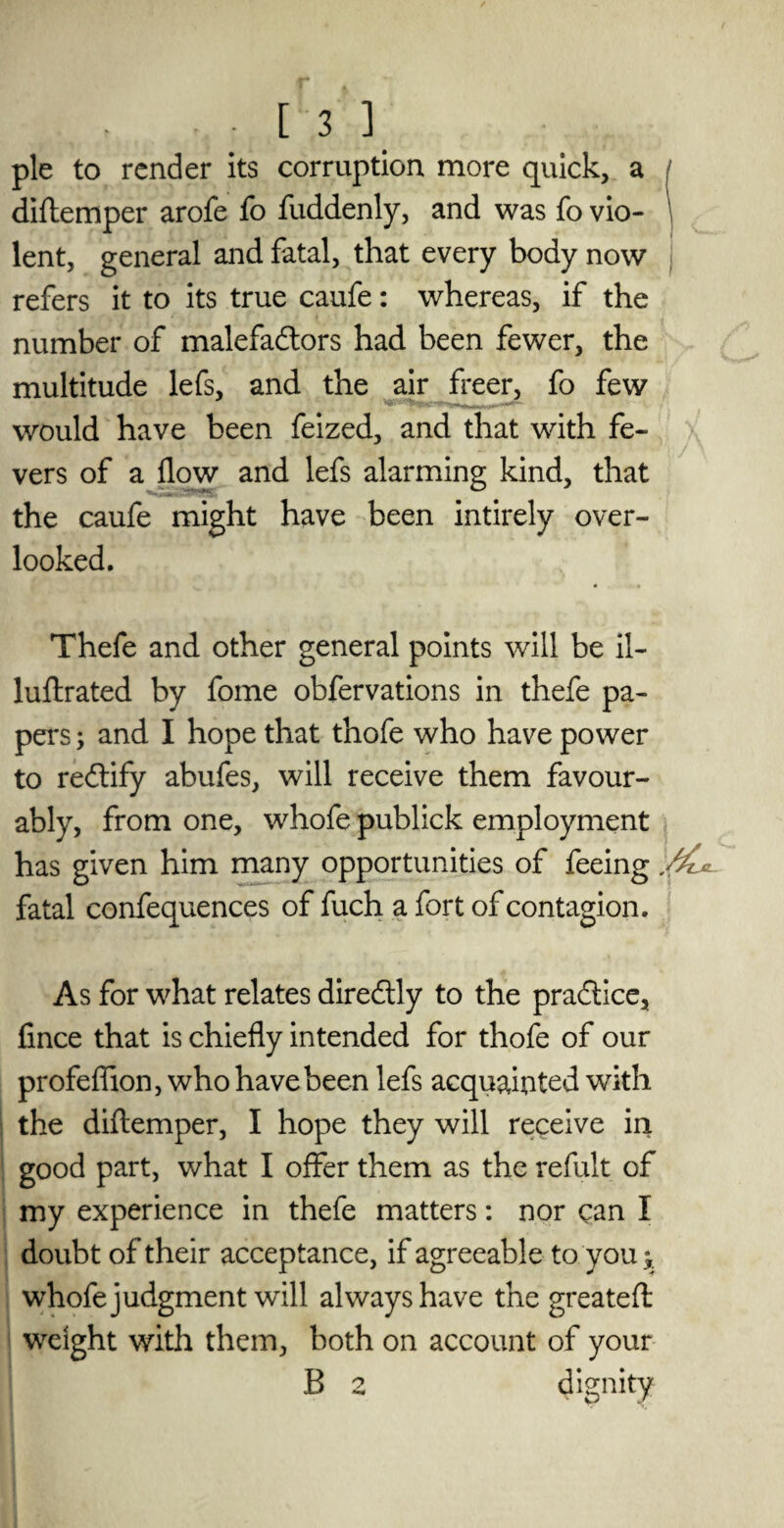 pie to render its corruption more quick, a diftemper arofe fo fuddenly, and was fo vio- \ lent, general and fatal, that every body now refers it to its true caufe: whereas, if the number of malefactors had been fewer, the multitude lefs, and the air freer, fo few would have been feized, and that with fe¬ vers of a flow and lefs alarming kind, that the caufe might have been intirely over¬ looked. Thefe and other general points will be il- luftrated by fome obfervations in thefe pa¬ pers ; and I hope that thofe who have power to redtify abufes, will receive them favour¬ ably, from one, whofe publick employment has given him many opportunities of feeing fatal confequences of fuch a fort of contagion. As for what relates direCtly to the practice, fince that is chiefly intended for thofe of our profefiion, who have been lefs acquainted with the diftemper, I hope they will receive in good part, what I offer them as the refult of my experience in thefe matters: nor can I doubt of their acceptance, if agreeable to you* whofe judgment will always have the greatefl: weight with them, both on account of your B 2 dignity