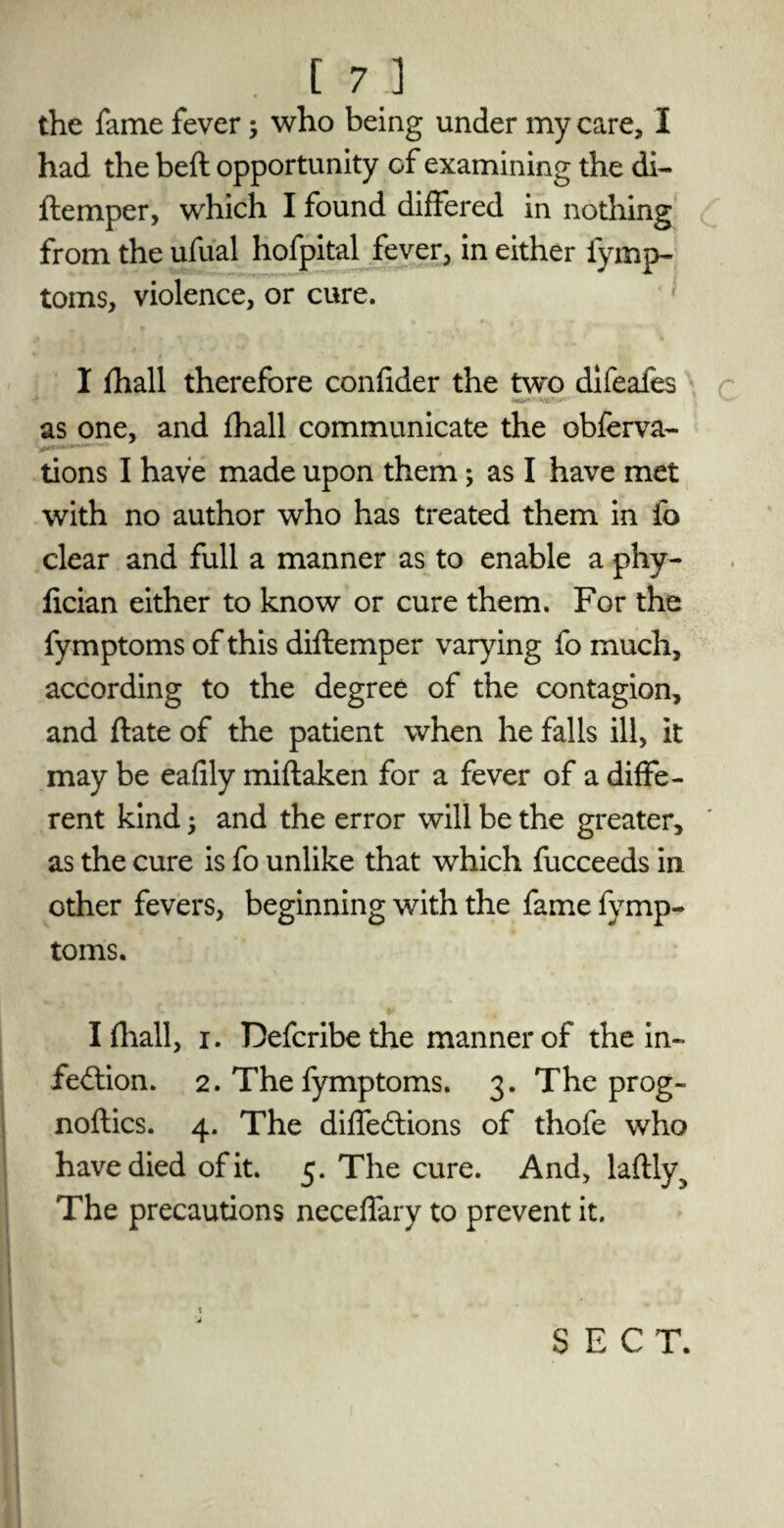 • c 7.] the fame fever; who being under my care, I had the belt opportunity of examining the di- ftemper, which I found differed in nothing from the ufual hofpital fever, in either fymp¬ toms, violence, or cure. I fhall therefore confider the two difeafes as one, and fhall communicate the obferva- tions I have made upon them; as I have met with no author who has treated them in fo clear and full a manner as to enable a phy- fician either to know or cure them. For the fymptoms of this diflemper varying fo much, according to the degree of the contagion, and ftate of the patient when he falls ill, it may be eafily miftaken for a fever of a diffe¬ rent kind $ and the error will be the greater, as the cure is fo unlike that which fucceeds in other fevers, beginning with the fame fymp¬ toms. I fhall, i. Defcribethe manner of the in¬ fection. 2. The fymptoms. 3. The prog¬ noses. 4. The diffeCtions of thofe who have died of it. 5. The cure. And, laftly^ The precautions neceffary to prevent it. SECT.