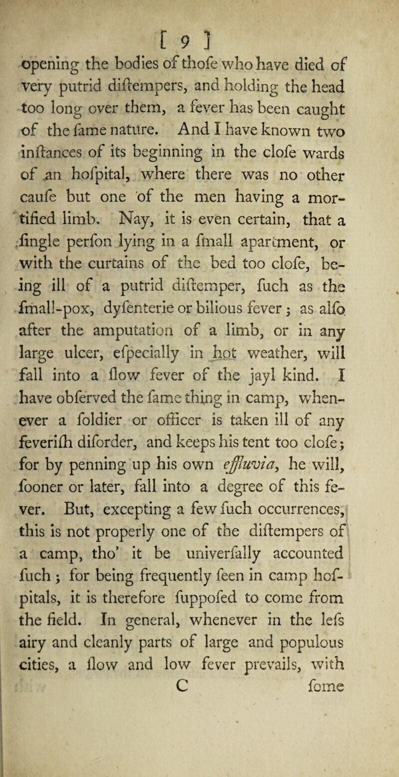 opening the bodies of thofe who have died of very putrid diftempers, and holding the head too long over them, a fever has been caught of the fame nature. And I have known two indances of its beginning in the clofe wards of an hofpital, where there was no other caufe but one of the men having a mor¬ tified limb. Nay, it is even certain, that a Angle perfon lying in a fmall apartment, or with the curtains of the bed too clofe, be¬ ing ill of a putrid diftemper, fuch as the fmall-pox, dyfenterie or bilious fever; as alfo after the amputation of a limb, or in any large ulcer, efpecially in hot weather, will fall into a flow fever of the jayl kind. I have obferved the fame thing in camp, when- ever a foldier or officer is taken ill of any feverifh diforder, and keeps his tent too clofe; for by penning up his own effluvia, he will, fooner or later, fall into a degree of this fe¬ ver. But, excepting a few fuch occurrences, this is not properly one of the diflempers of a camp, tho’ it be univerfally accounted fuch ; for being frequently feen in camp hof- pitals, it is therefore fuppofed to come from the field. In general, whenever in the lefs airy and cleanly parts of large and populous cities, a flow and low fever prevails, with C fome