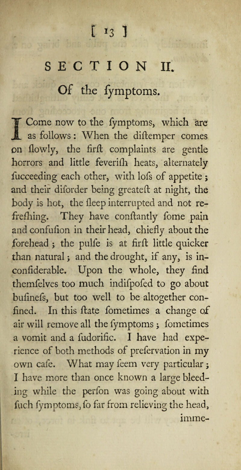 [ ^3 1 SECTION II. Of the fymptoms. I Come now to the fymptoms, which are as follows: When the diftemper comes on flowly, the firfl complaints are gentle horrors and little feverifh heats, alternately iucceeding each other, with lofs of appetite ; and their diforder being greateft at night, the body is hot, the fleep interrupted and not re- frefhing. They have constantly fome pain andconfufion in their head, chiefly about the forehead ; the pulfe is at firfl: little quicker than natural; and the drought, if any, is in- confiderable. Upon the whole, they find themfelves too much indifpofed to go about bufinefs, but too well to be altogether con¬ fined. In this ftate fometimes a change of* air will remove all the fymptoms; fometimes a vomit and a fudorific. I have had expe¬ rience of both methods of prefervation in my own cafe. What may feem very particular; I have more than once known a large bleed¬ ing while the perfon was going about with fuch fymptomSjfo far from relieving the head, imme-