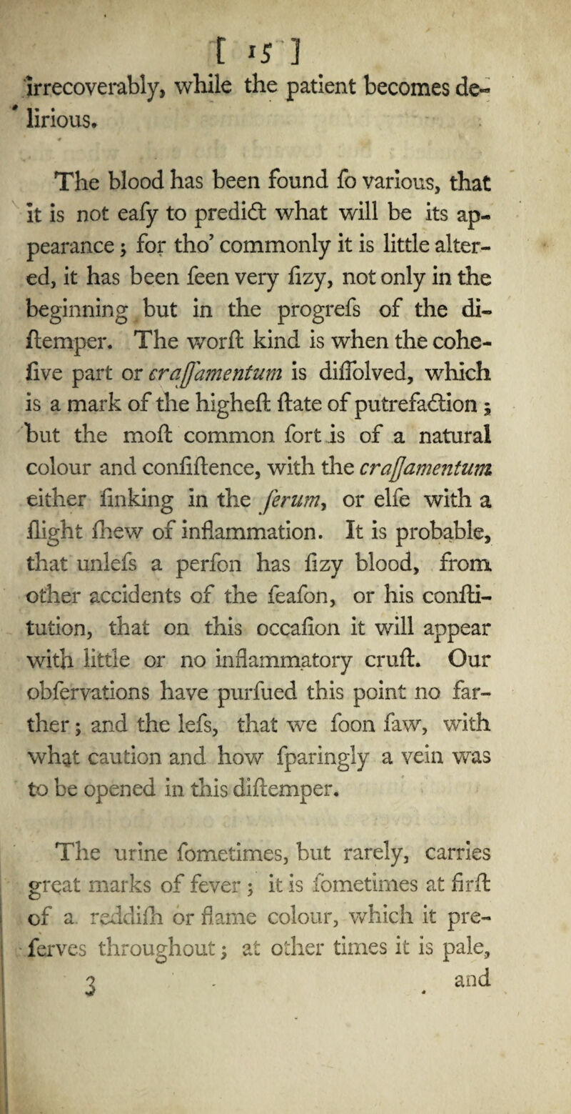 t ] irrecoverably, while the patient becomes de« * lirious. 0 , f. , The blood has been found fo various, that It is not eafy to predict what will be its ap¬ pearance $ for tho’ commonly it is little alter¬ ed, it has been feen very fizy, not only in the beginning but in the progrefs of the di- (temper. The worft kind is when the cohe- five part or craflamentum is diflolved, which is a mark of the higheft date of putrefaction ; but the moft common fort is of a natural colour and confidence, with the cra{Ja??ie?itum either finking in the ferum, or elfe with a flight drew of inflammation. It is probable, that unlefs a perfon has fizy blood, from, other accidents of the feafon, or his confti- tution, that on this occafion it will appear with little or no inflammatory cruft. Our obfervations have purfued this point no far¬ ther ; and the lefs, that we foon faw, with what caution and how fparingly a vein was to be opened in this diftemper. The urine fometimes, but rarely, carries great marks of fever ; it is fometimes at fir ft of a reddifh or flame colour, which it pre- ferves throughout; at other times it is pale, ? . and