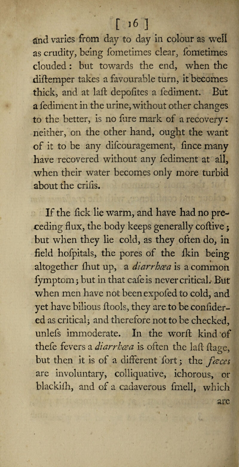 &nd varies from day to day in colour as well as crudity, being fometimes clear, fometimes clouded: but towards the end, when the diftemper takes a favourable turn, it becomes thick, and at laft depofites a fediment. Eut a fediment in the urine, without other changes to the better, is no fare mark of a recovery: neither, on the other hand, ought the want of it to be any difcouragement, fince many have recovered without any fediment at all, when their water becomes only more turbid about the crifis. If the fick lie warm, and have had no pre¬ ceding flux, the body keeps generally coftive; but when they lie cold, as they often do, in field hofpitals, the pores of the fkin being altogether fhut up, a diarrhoea is a common fymptom; but in that cafe is never critical. But when men have not been expofed to cold, and yet have bilious ftools, they are to be confider- ed as critical; and therefore not to be checked, unlefs immoderate. In the word kind of thefe fevers a diarrhoea is often the laft ftao-e, but then it is of a different fort; the faces arc involuntary, colliquative, ichorous, or blackifh, and of a cadaverous fmell, which are i