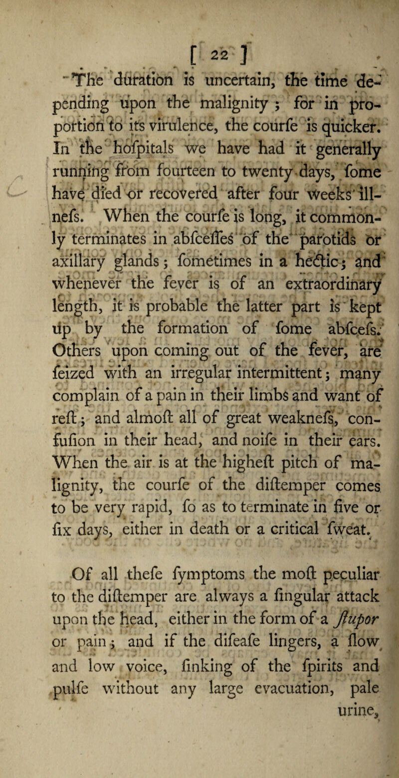 [22] • *• • /■ **■ * » ^ ’ The duration is uncertain, the time de¬ pending upon the malignity ; for in pro¬ portion to its virulence, the courfe is quicker. In the hofpitals we have had it generally running from fourteen to twenty days, fome have died or recovered after four Weeks'ill- nefs. When the courfe is long, it common¬ ly terminates in abfcefles of the parotids or axillary glands; fometimes in a hedtic; and' ■ • y *- • -» > r* •- , whenever the fever is of an extraordinary length, it is probable the latter part is kept lip by the formation of fome abfcefs. Others upon coming out of the fever, are feized with an irregular intermittent; many complain of a pain in their limbs and want of reft; and almoft all of great weaknefs, con- fufion in their head, and noife in their ears. When the air is at the higheft pitch of ma¬ lignity, the courfe of the diftemper comes to be very rapid, fo as to terminate in five or fix days, either in death or a critical fweat. Of all thefe fymptoms the moft peculiar to the diftemper are always a Angular attack upon the head, either in the form of a Jlupor or pain; and if the difeafe lingers, a flow and low voice, finking of the fpirits and pulfe without any large evacuation, pale ' urine, jH