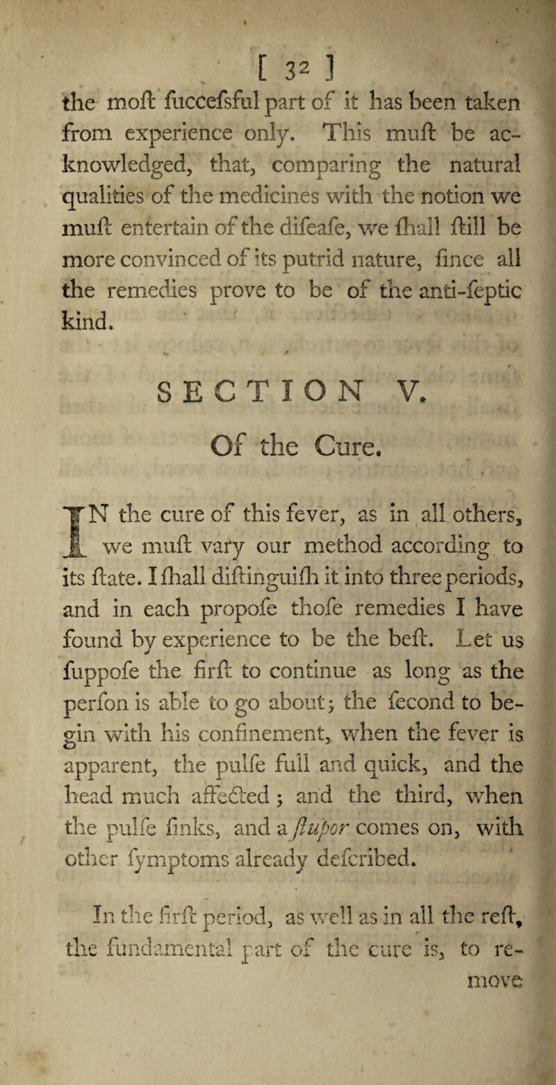 the moft fuccefsful part of it has been taken from experience only. This muft be ac¬ knowledged, that, comparing the natural qualities of the medicines with the notion we muft entertain of the difeafe, we {hall ftill be more convinced of its putrid nature, fince all the remedies prove to be of the anti-feptic kind. SECTION V. Of the Cure. i . :. • K t ‘ IT N the cure of this fever, as in all others, 1 we muft vary our method according to its ftate. I fhall diftinguifh it into three periods, and in each propofe thofe remedies I have found by experience to be the beft. Let us fuppofe the firft to continue as long as the perfon is able to go about; the fecond to be¬ gin with his confinement, when the fever is apparent, the pulfe full and quick, and the head much affefted; and the third, when the pulfe finks, and a flupor comes on, with other fymptoms already defcribed. In the firft period, as well as in all the reft, the fundamental part of the cure is, to re¬ move