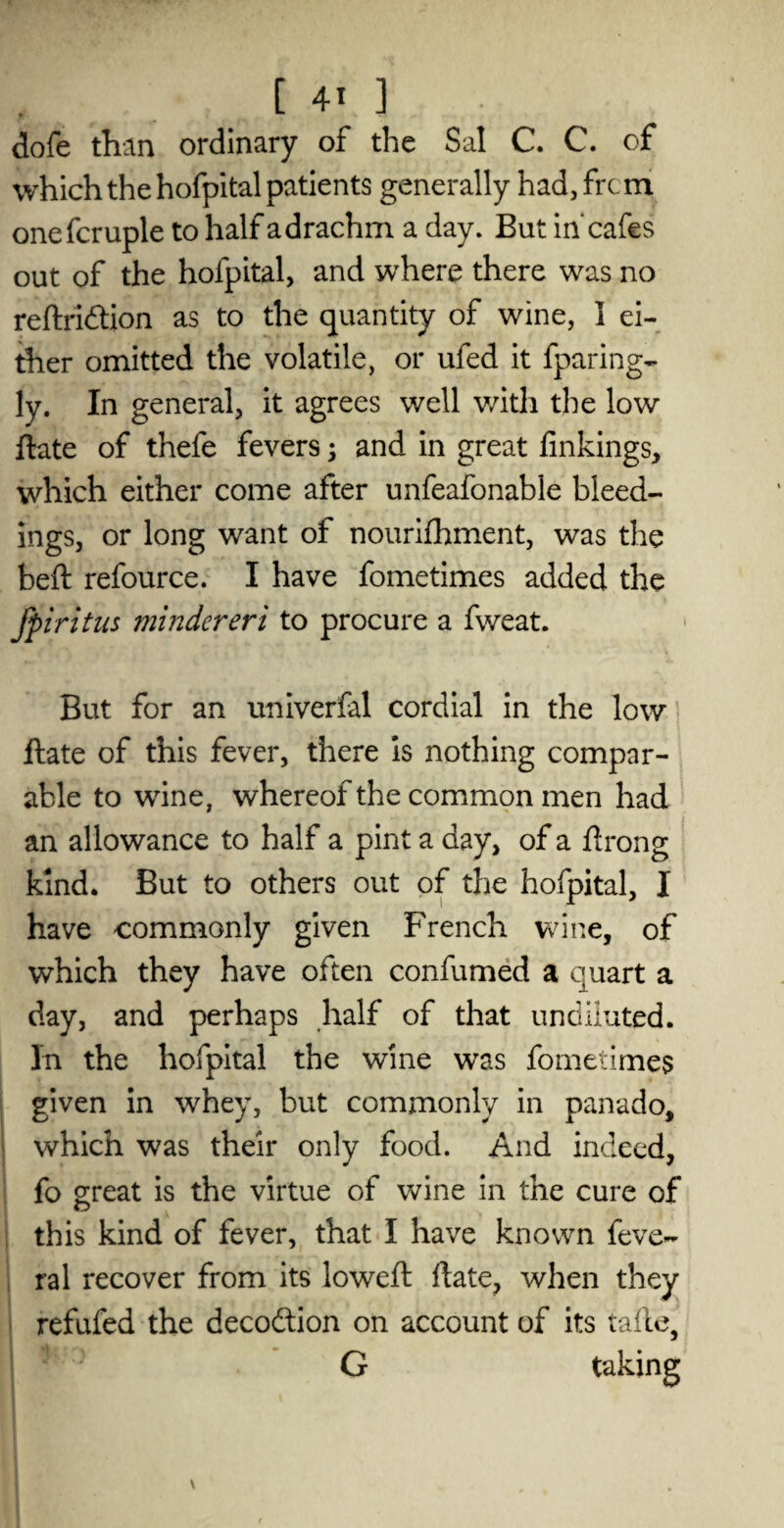 dofe than ordinary of the Sal C. C. of which the hofpital patients generally had, from onefcruple to half a drachm a day. But in'cafes out of the hofpital, and where there was no reftridtion as to the quantity of wine, I ei¬ ther omitted the volatile, or ufed it fparing- ly. In general, it agrees well with the low date of thefe fevers; and in great linkings, which either come after unfeafonable bleed¬ ings, or long want of nourifhment, was the bed refource. I have fometimes added the fpiritus mindereri to procure a fweat. But for an univerfal cordial in the low date of this fever, there is nothing compar¬ able to wine, whereof the common men had an allowance to half a pint a day, of a drong kind. But to others out of the hofpital, I have commonly given French wine, of which they have often confumed a quart a day, and perhaps half of that undiluted. In the hofpital the wine was fometimes given in whey, but commonly in panado, which was their only food. And indeed, fo great is the virtue of wine in the cure of this kind of fever, that I have known feve- ral recover from its lowed: date, when they refufed the decodtion on account of its tade, G taking