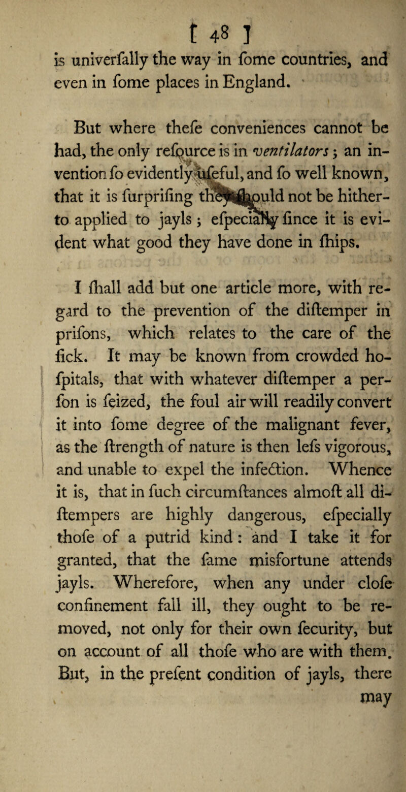 is univerfally the way in fome countries, and even in fome places in England. But where thefe conveniences cannot be had, the only refpurce is in ventilators; an in¬ vention fo evidently 4feful, and fo well known, that it is furprifing the^lhpuld not be hither¬ to applied to jayls; efpeciaHy lince it is evi¬ dent what good they have done in fhips. I (hall add but one article more, with re¬ gard to the prevention of the diftemper in prifons, which relates to the care of the lick. It may be known from crowded ho- fpitals, that with whatever diftemper a per- fon is feized, the foul air will readily convert it into fome degree of the malignant fever, as the ftrength of nature is then lefs vigorous, and unable to expel the infection. Whence it is, that in fuch circumftances almoft all di- ftempers are highly dangerous, efpecially thofe of a putrid kind: and I take it for granted, that the lame misfortune attends jayls. Wherefore, when any under clofe confinement fall ill, they ought to be re¬ moved, not only for their own fecurity, but on account of all thofe who are with them. But, in the prefent condition of jayls, there / may