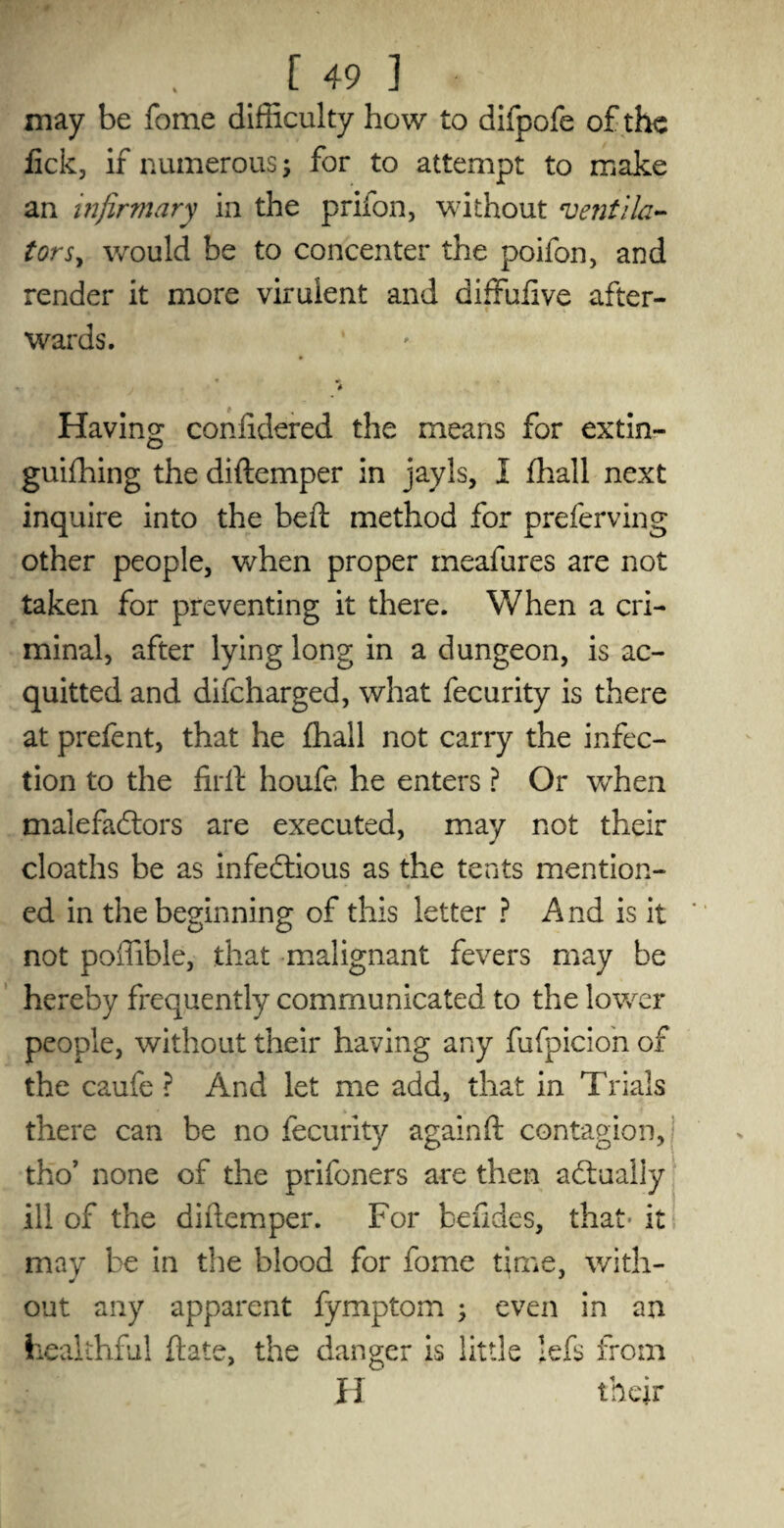 • .J 491 may be feme difficulty how to difpofe of the fick, if numerous; for to attempt to make an infirmary in the priion, without ventila¬ tor would be to concenter the poifon, and render it more virulent and diffufive after¬ wards. Having confidered the means for extin- guifhing the diftemper in jayls, I fhall next inquire into the beft method for preferving other people, when proper meafures are not taken for preventing it there. When a cri¬ minal, after lying long in a dungeon, is ac¬ quitted and difeharged, what fecurity is there at prefent, that he fhall not carry the infec¬ tion to the firlt houfe he enters ? Or when malefactors are executed, may not their cloaths be as infectious as the tents mention¬ ed in the beginning of this letter ? A nd is it not poffible, that malignant fevers may be hereby frequently communicated to the lower people, without their having any fufpicion of the caufe ? And let me add, that in Trials there can be no fecurity againft contagion, ! tho’ none of the prifoners are then actually ill of the diftemper. For befides, that* it may be in the blood for fome time, with¬ out any apparent fymptom ; even in an healthful ftate, the danger is little lefs from