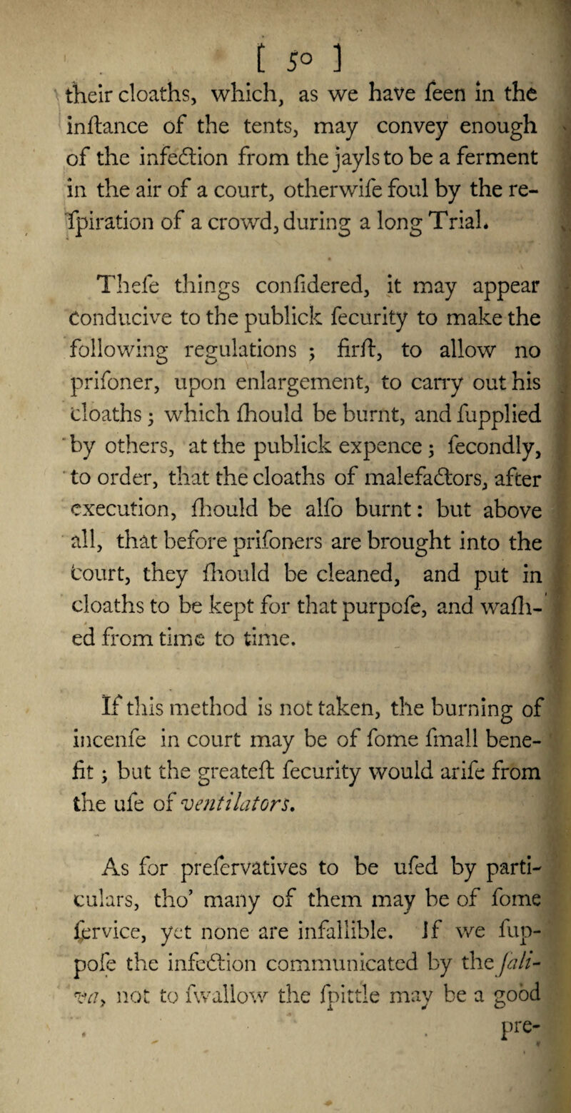 their cloaths, which, as we have feen in the inftance of the tents, may convey enough of the infection from thejaylstobe a ferment in the air of a court, otherwife foul by the re- fpiration of a crowd, during a long Trial* Thefe things confidered, it may appear Conducive to the publick fecurity to make the following regulations ; fir/t, to allow no prifoner, upon enlargement, to carry out his cloaths • which fhould be burnt, and fupplied by others, at the publick expence ; fecondly, to order, that the cloaths of malefactors, after execution, fhould be alfo burnt: but above all, that before prifoners are brought into the Court, they fhould be cleaned, and put in cloaths to be kept for that purpofe, and wafh- ed from time to time. If this method is not taken, the burning of incenfe in court may be of fome fmall bene¬ fit; but the greateft fecurity would arife from the ufe of ventilators. As for prefervatives to be ufed by parti¬ culars, tho’ many of them may be of fome fervice, yet none are infallible, if we fup- pofe the infeCtion communicated by thzjah- Vciy not to fwallow the fpittle may be a good ‘ . pre- * f