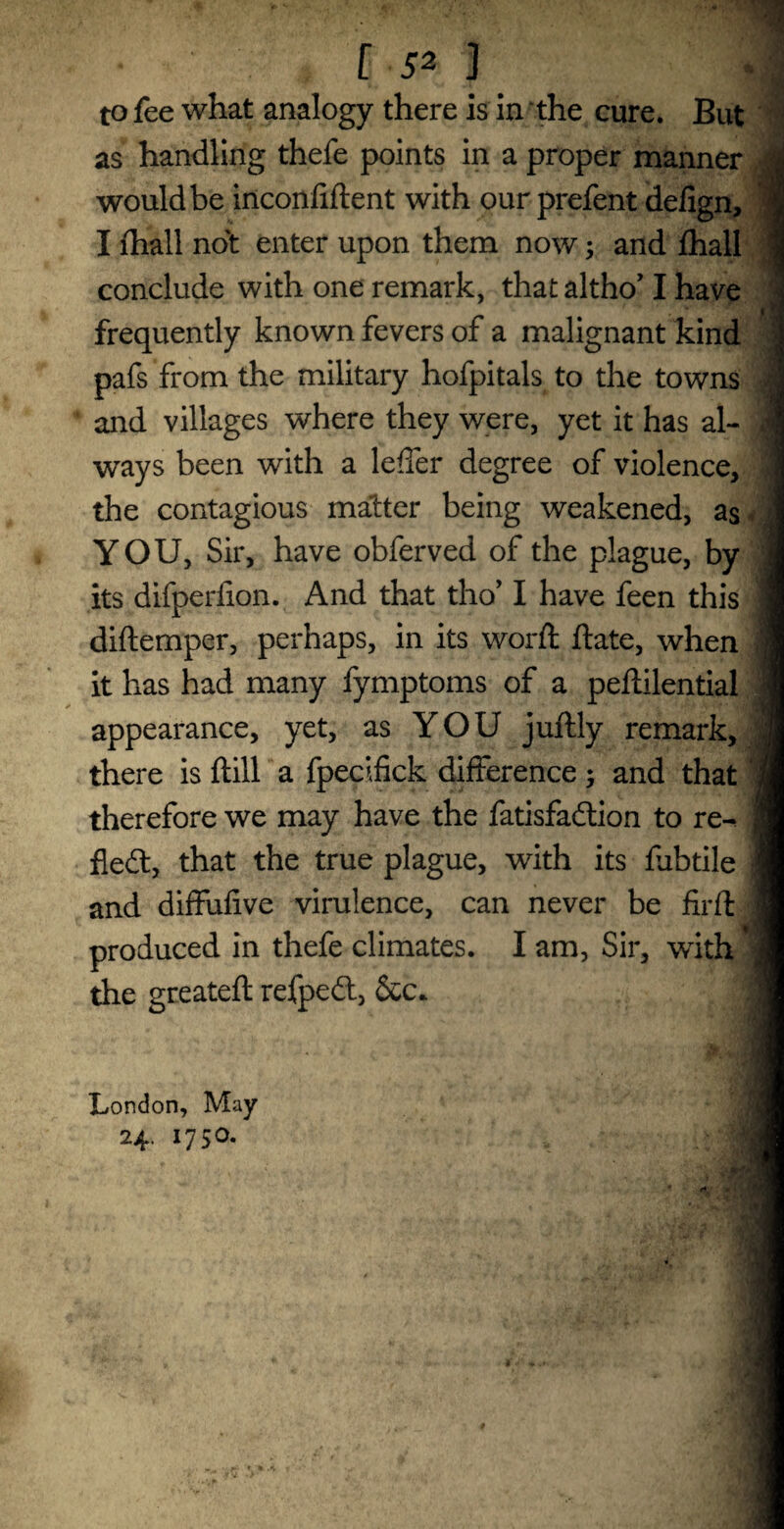 to fee what analogy there is in the cure. But as handling thefe points in a proper manner d would be inconfiftent with our prefent defign, | I fhall not enter upon them now; and fhall 1 conclude with one remark, that altho’ I have > frequently known fevers of a malignant kind pafs from the military hofpitals to the towns J and villages where they were, yet it has al¬ ways been with a leffer degree of violence, the contagious matter being weakened, as YOU, Sir, have obferved of the plague, by its difperiion. And that tho’ I have feen this ! diftemper, perhaps, in its word: ftate, when M it has had many fymptoms of a peftilential 1 appearance, yet, as YOU juftly remark, there is flill a fpecifick difference; and that fl therefore we may have the fatisfadtion to re-^ ] ; fledt, that the true plague, with its fabtile 1 and diffufive virulence, can never be firft produced in thefe climates. I am, Sir, with 9 the greateft refpedt, Sec* London, May 24. 1750.