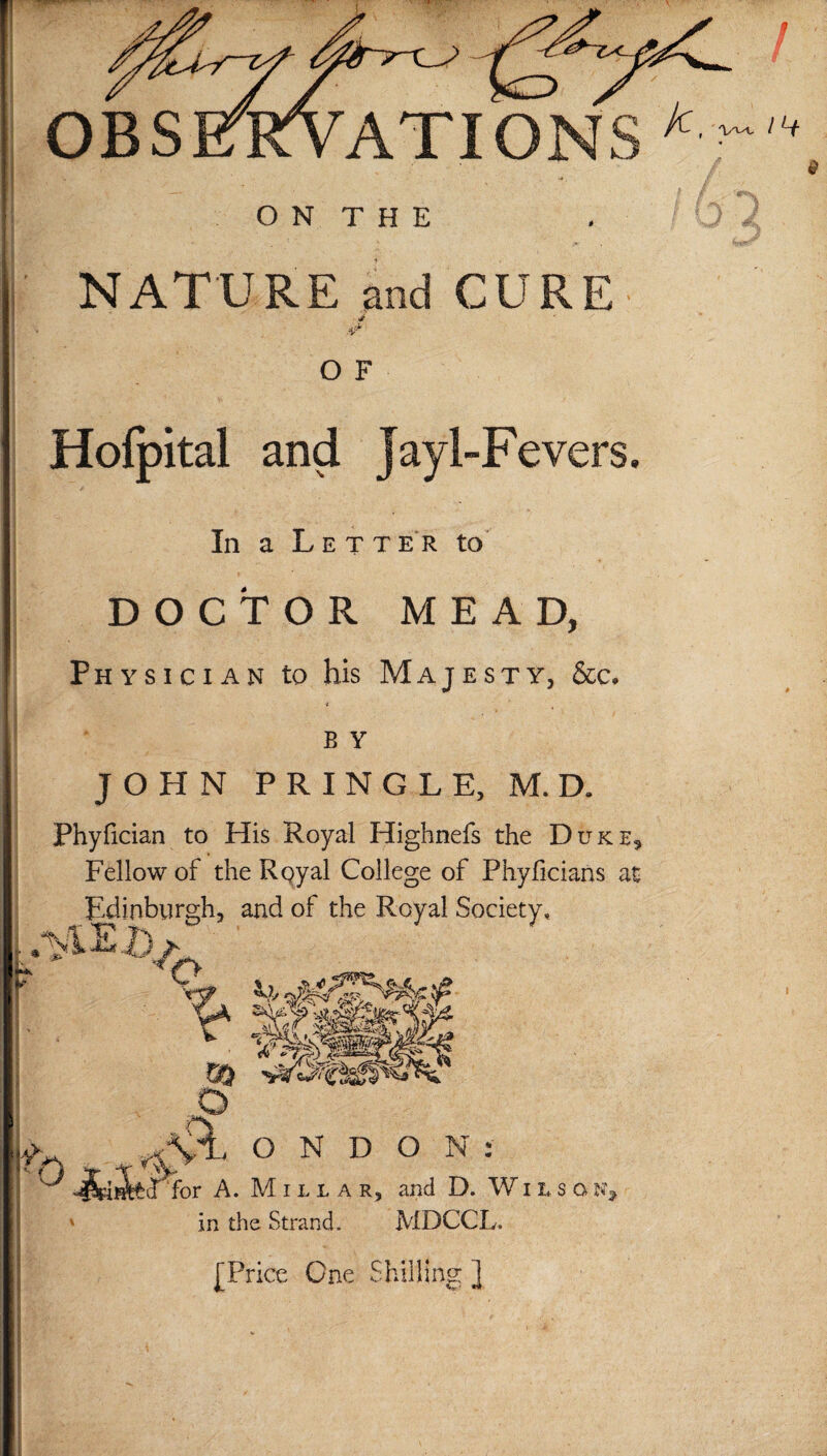 NATURE and CURE O F Hofpital and Jay 1-Fevers. In a Letter to DOCTOR MEAD, Physician to his Majesty, &c. B Y JOHN PRINGLE, M. D. Phyfician to His Royal Highnefs the Duke, Fellow of the Royal College of Phyficians at Edinburgh, and of the Royal Society, o v. m -ttsm o & O N D O N : fecTfor A. Millar, and D. Wiiso in the Strand. MDCCL. [Price One Shilling ]